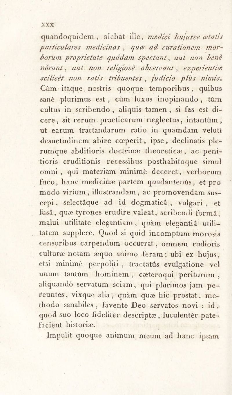 quandoquidem, aiebat ille, medici hujus ce celatis particulares medicinas , quae ad curationem mor¬ borum proprietate quadam spectant, aut non bene norunt, aut non religiose observant, experientias scilicet non satis tribuentes , judicio plus nimis* Cum itaque nostris quoque temporibus , quibus sane plurimus est , cum luxus inopinando , tum cultus in scribendo , aliquis tamen , si fas est di¬ cere, sit rerum practicarum neglectus, intantum, ut earum tractandarum ratio in quamdam veluti desuetudinem abire coeperit, ipse, declinatis ple¬ rumque abditioris doctrinae theoretiese, ac peni¬ tioris eruditionis recessibus posthabitoque simul omni, qui materiam minime deceret, verborum fuco, hanc medicinae partem quadantenus, et pro modo virium, illustrandam, ac promovendam sus¬ cepi , selectaque ad id dogmatica , vulgari , et fusa, quae tyrones erudire valeat, scribendi forma, malui utilitate elegantiam, quam elegantia utili¬ tatem supplere. Quod si quid incomptum morosis censoribus carpendum occurrat, omnem rudioris culturae notam aequo animo feram; ubi ex hujus, etsi minime perpoliti , tractatas evulgatione vel unum tantum hominem , casteroqui periturum , aliquando servatum sciam, qui plurimos jam pe¬ reuntes , vixque alia , quam quae hic prostat, me¬ thodo sanabiles , favente Deo servatos novi : id , quod suo loco fideliter descriptae, luculenter pate¬ facient historiae. Impulit quoque animum meum ad hanc ipsam