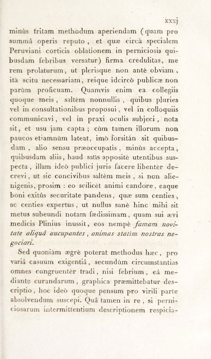 XX X) minus tritam methodum aperiendam (quam pro summa operis reputo , et quae circa specialem Peruviani corticis oblationem in perniciosis qui¬ busdam febribus versatur) firma credulitas, me rem prolaturum, ut plerisque non ant&amp; obviam , ita scitu necessariam, reique idcirch publicae non parum proficuam. Quamvis enim ea collegiis quoque meis , saltem nonnullis , quibus pluries vel in consultationibus proposui, vel in colloquiis communicavi , vel in praxi oculis subjeci , nota sit, et usu jam capta ; cum tamen illorum non paucos etiamnum lateat, im6 forsitan sit quibus¬ dam , alio sensu praeoccupatis, minus accepta, quibusdam aliis, haud satis apposite utentibus sus¬ pecta , illam ide6 publici juris facere libenter de¬ crevi , ut sic concivibus saltem meis , si non alie¬ nigenis, prosim : eo scilicet animi candore, eaque boni exitus securitate pandens, quae sum centies, ac centies expertus , ut nullus sane hinc mihi sit metus subeundi notam faedissimam, quam sui aevi medicis Plinius inussit, eos nempfc famam novi¬ tate aliqua aucupantes , animas statim nostras ne¬ go ciari. Sed quoniam aegre poterat methodus haec, pro varia casuum exigentia , secundum circumstantias omnes congruenter tradi, nisi febrium, ea me¬ diante curandarum , graphica praemittebatur des¬ criptio , hoc ideo quoque pensum pro virili parte absolvendum suscepi. Qu4 tamen in re , si perni¬ ciosarum intermittentium descriptionem respicia-
