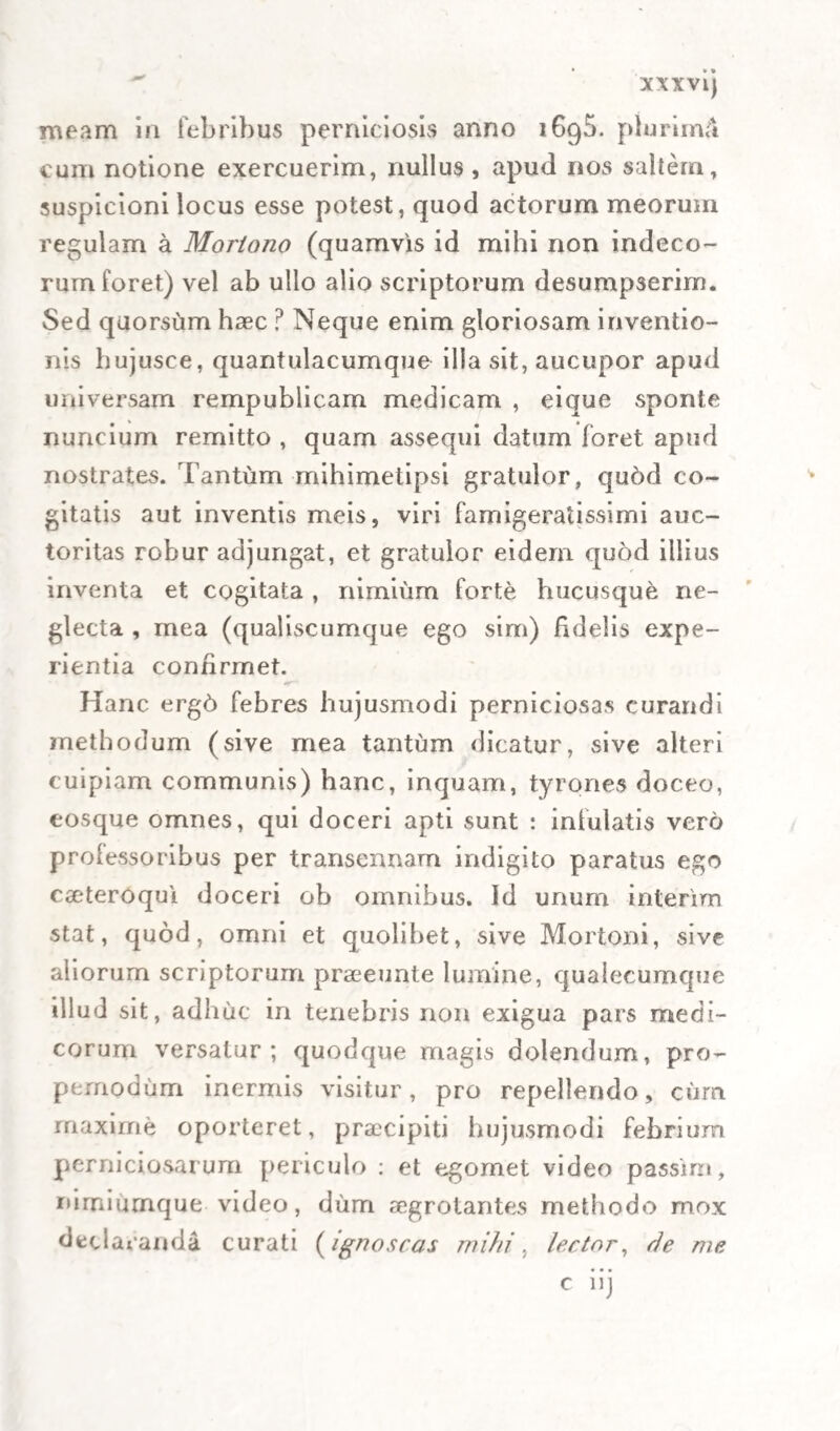 naretur, irn6 cum eam D. Manzius propiorem aJ~ huc metueret, institit ille deferri statim serenissimo D uci ferale praesagium, sibique Mutinae (ut ajebat) inutili quamprimum parari quadrigam, qua vectus posset eadem die Bononiae restitui. Fuit autem ille de instante certaque morte aegrotantis ade6 persua¬ sus, ut, cum in medio itinere a quodam Equite sibi obvio interrogaretur de statu D. Co. Nogaro Ice, absque ulla haesitatione, responderit (etsi conscius mei tentaminis, quod mox subdam) eum jam pro¬ babiliter mortuum esse, vel, sequidem adhuc vi¬ veret eo momento , tamdiu non esse victurum , ut ille Mutinam petens vivum amplius posset invenire. Interim dum quadrigam praestolaremur simul que ubi conveneramus moraremur paulisper, D. Man- zio discessuro urbanitatis officia praestituri D. Da~ yinius et ego; ego, inquam (quem prae iamiliaritate mutuoque amore summe pigebat tantum virum , et amicissimum perire) plurima volutabam mente, plurima meditabar pro eo salvando , quem febris ii primordio quartana jamjam jugulabat, et quem dosis duarum drachmarum Peruviani corticis ante paucos dies oblata, ut tunc in usu erat, a tali ex¬ cidio citra dubitationem praeservasset. Prae cseteris autem mere menti obversabatur casus D. Ociavii Masellilib. /. cap. x. hist. 18. recensitus, dicebam- que intret me : quantumvis lethalis et esse videatur, et reapse sit status istius aegrotantis, certe vel vive¬ ret, ut vixit Masellus (etsi tunc minus graviter af¬ fectus, sed in lmnc eunidem statum tendens) vel.