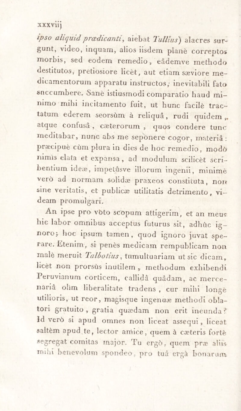 XV raret, doctrina, perspicacia, et circumspectione praesertim in praescribendis medicaminibus , ne incautus unquam perimeret, quos juvare vellet. Propterea Mutinenses medicos sigillatim descri¬ bens, de se lapide ajebat; Lancetta, e China China , O almen poc’ altvo. II suo piu forte sta. Nella gran panacea dei passera. Neque hoc obstitit , quominus in praxi medica apud nos praesertim excellentissimus haberetur. Nam quamvis quid sua ars possit, et non possit, probe teneret , ejusque. imbecillitatem rotundis verbis non rar6 fateretur : attamen ad aegros ac¬ citus, tam accurata consideratione pulsum, symp¬ tomata , habitum corporis, oculorum , vocis, et vel minutissimas praesentis rei circumstantias me¬ tiebatur , ut fere semper indolem morbi detegeret, et in praesagiendo vix falleretur; et si qua erat ratio sanandi , hanc impigre adhiberet. Qua in re praesto ei semper fuit admiranda ingenii ac me¬ moriae velocitas ; nam ubi perspexerat , quali inorbo decumbens premeretur, et quaeque ad pro¬ positum casum spectantia animadverterat, singu¬ lari agilitate mentis illico recolebat, quid in pa¬ ribus aegrotorum casibus aut secundi aut sinistri legisset; aut sibi vel ante annos plures successisset, ut quid in praesentia agendum videretur, decer¬ neret. Hinc ToRTO fama ingens parta non in Urbe nostra tantum , sed et in aliis regionibus : eaque