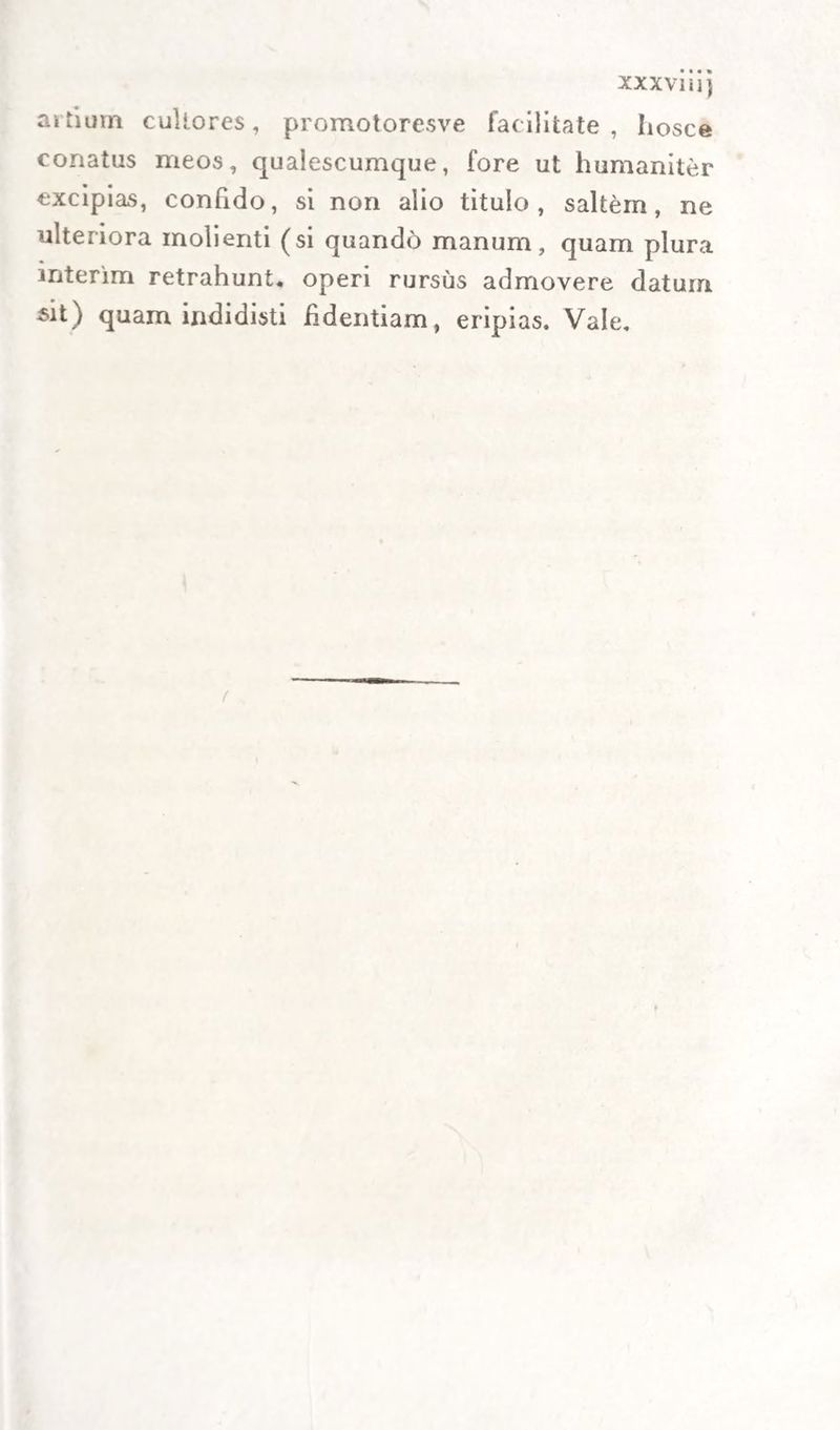 artium cultores, promotoresve facilitate, liosce conatus meos, qualescumque, fore ut humaniter excipias, confido, si non alio titulo, saltem, ne ulteriora molienti (si quando manum, quam plura interim retrahunt, operi rursus admovere datum $it) quam indidisti fidentiam, eripias. Vale.
