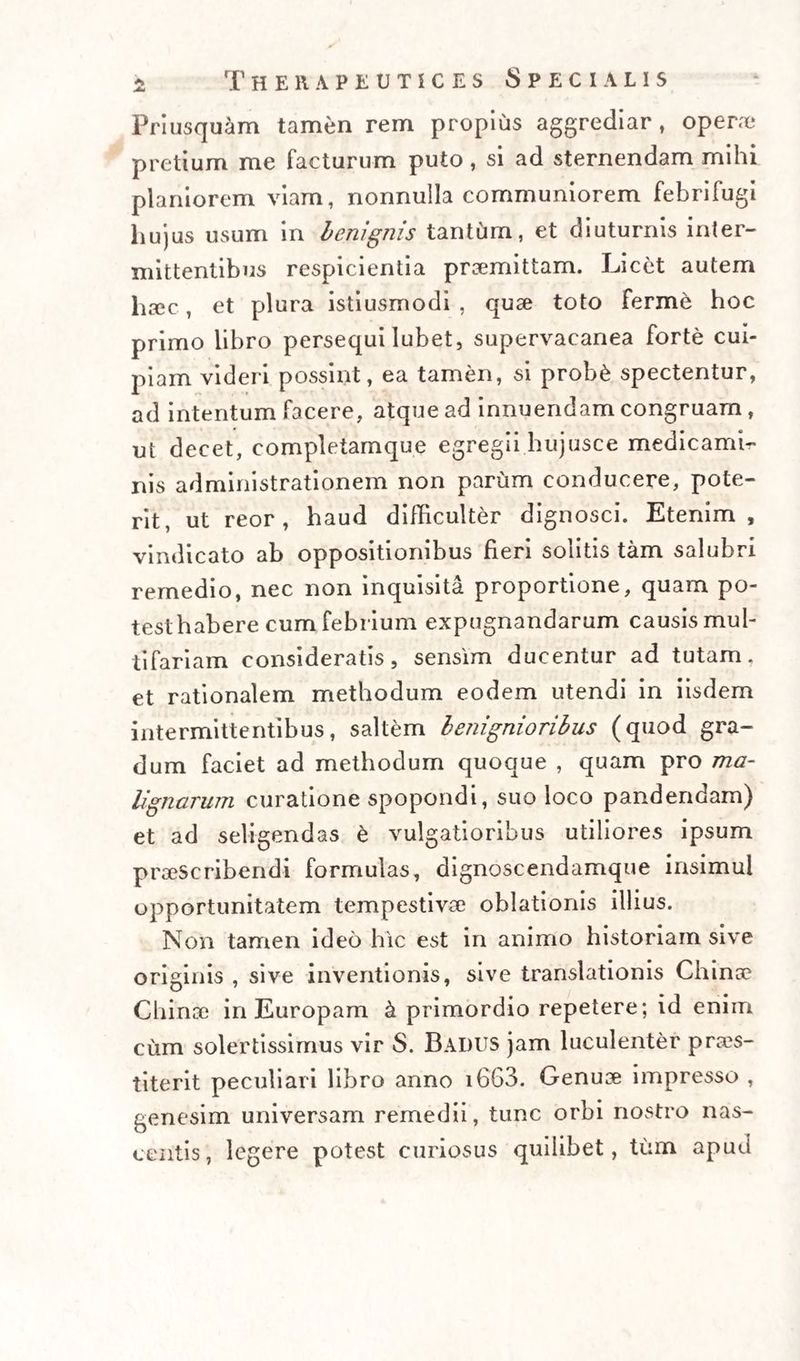 Priusquam tamen rem propius aggrediar, opera? pretium me facturum puto, si ad sternendam mihi planiorem viam, nonnulla communiorem febrifugi hujus usum in benignis tantum, et diuturnis inter¬ mittentibus respicientia praemittam. Licet autem haec, et plura istiusmodi , quae toto ferine hoc primo libro persequi Iubet, supervacanea forte cui¬ piam videri possint, ea tamen, si prob&amp; spectentur, ad intentum facere, atque ad innuendam congruam , ut decet, completamque egregii hujusce medicamb» nis administrationem non parum conducere, pote¬ rit, ut reor, haud difficulter dignosci. Etenim, vindicato ab oppositionibus fieri solitis tam salubri remedio, nec non inquisita proportione, quam po- testhabere cum febrium expugnandarum causis mul¬ tifariam consideratis, sensim ducentur ad tutam, et rationalem methodum eodem utendi in iisdem intermittentibus, saltem benignioribus (quod gra¬ dum faciet ad methodum quoque , quam pro ma¬ lignarum curatione spopondi, suo loco pandendam) et ad seligendas £ vulgatioribus utiliores ipsum praescribendi formulas, dignoscendamque insimul opportunitatem tempestivae oblationis illius. Non tamen ideo hic est in animo historiam sive originis , sive inventionis, sive translationis Chino Chince in Europam k primordio repetere; id enim cum solertissimus vir S. BadUS jam luculenter pros¬ titerit peculiari libro anno i663. Genuse impresso , genesim universam remedii, tunc orbi nostro nas¬ centis, legere potest curiosus quilibet, tum apud