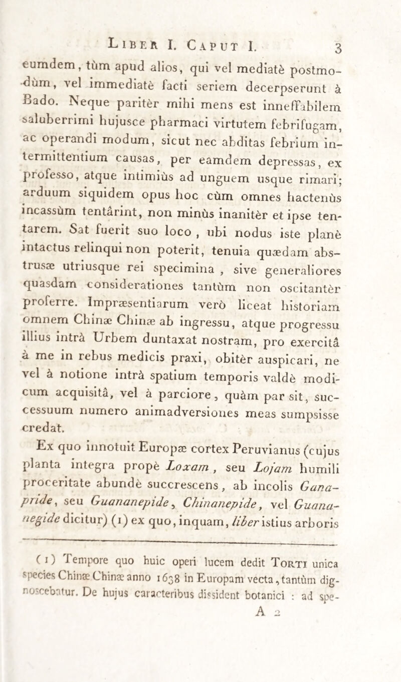 Ll BEIt 1. C APUT III. 57 tetur potius, quam educatur, ut luculenter testatur experientia. Multo minus (ut et hoc obiter tangam) assentiri possum censentibus, quod eadem China China fe¬ brilem causam, in tota sua latitudine sumptam, praecise figendo, succos nempe effervescentes una cum Fermento febrili, ipsumque simul cruorem constipando, vel ex opposito eosdem nimium stric¬ tos , aut ad stagnandum dispositos praecise rarefa¬ ciendo, vel dilatando suum munus absolvat, in quo nobiscum quoque sentit Villisius clare inquiens : annotetur, quod hoc remedium, non quemadmodum vulgaria felrifuga sanguinem figendo, aut etiam fun¬ dendo , accessiones febriles sistit. Nam, praeterquam- quod non est cur China China dicatur causam fe¬ neis potius figere, quam solvere cum Conygio, vel eamdem retuntendo tantum , aut aliter subigendo, enervare, ac tandem devincere, male insuper in¬ fertur ex eo, quod illa fermentum febrile absor¬ beat aut praecipitet, et hoc nomine, si sic lubeat, etiam figat (quod in hoc sensu est totum id, quod exquiritur ab arte) male, inquam, infertur, qu6d alios etiam figat , aut vitiose constipet humores, ipsumque cruorem, qui ejusdem extranei fermenti accidentale et insons subjectum est. Novi etenim per experientiam, quod, si uni febricitanti pulsus sit magnus et plurimum elatus, ac effervescentia febrilis aequaliter expansa, cum vaporoso undique calore, alteri vero sit parvus atque omnin6 depres-