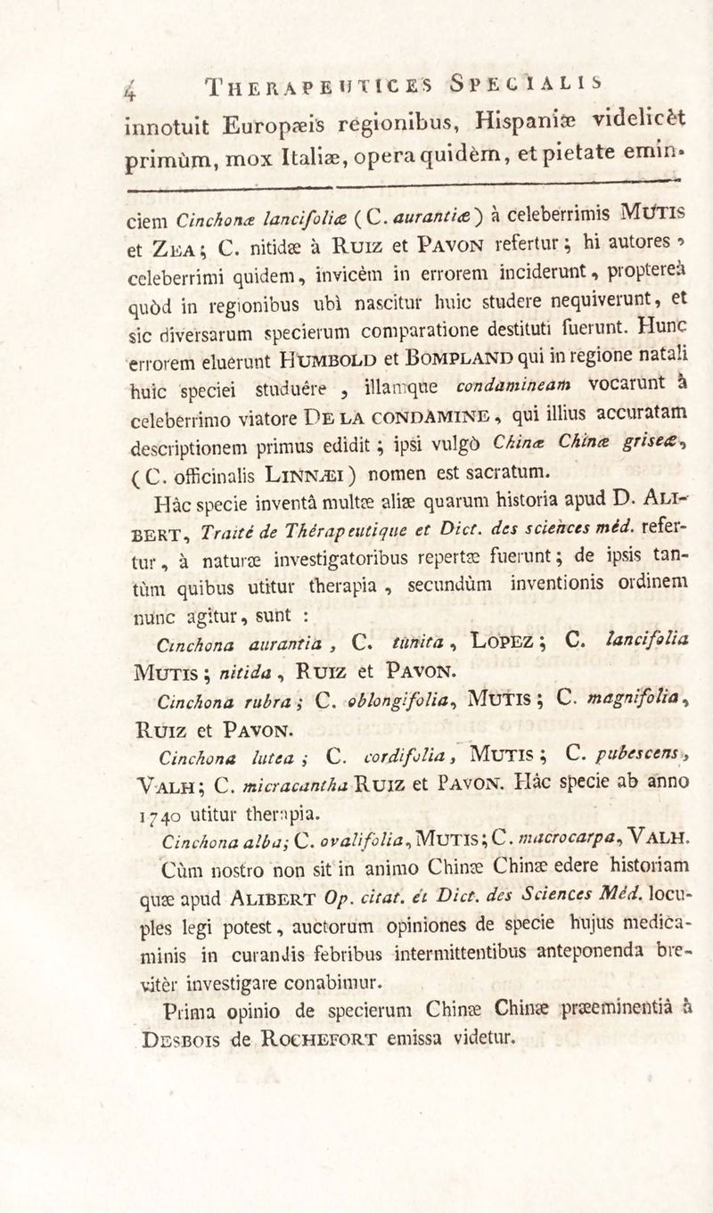 innotuit Europaeis regionibus, Hispanice videlicet primum, mox Italiae, opera quidem, et pietate emin» ciem Cinchonte lancifolia ( C. aurantia } a celeberrimis Mutis et Zea; C. nitidae a Ruiz et Pavon refertur; hi autores •> celeberrimi quidem, invicem in errorem inciderunt, propterea qudd in regionibus ubi nascitur huic studere nequiverunt, et sic diversarum specierum comparatione destituti fuerunt. Hunc errorem eluerunt Humbold et BoMPLANDqui in regione natali huic speciei studuere , illamque condamineam vocarunt a celeberrimo viatore Pe la condAMINE , qui illius accuratam descriptionem primus edidit; ipsi vulgd Chin*. Chinee grisea, (C.officinalis Linnasi) nomen est sacratum. Hac specie inventa multae aliae quarum historia apud D. Ali- BEKT, Traite de Thernpeutique et Dict. des Sciences med. refei- tur, a naturae investigatoribus repertae fuerunt; de ipsis tan¬ tum quibus utitur therapia , secundum inventionis ordinem nunc agitur, sunt : Cinchona curantia , C» tiinita, EoPEZ; C. lanci folia Mutis; nitida, Ruiz et Pavon. Cinchona rubra; C. oblongifolia, MUTIS; C. magni folia, Ruiz et Pavon. Cinchona lutea i C. cor di folia, Mutis; C. pubescens, Valh; C. micracantha Ruiz et Pavon. Hac specie ab anno 1740 utitur therapia. Cinchona alba; C. ovali folia. Mutis; C. macrocarpa, Valh. Cum nostro non sit in animo Chinee Chinee edere historiam quae apud AliBERT Op. citat, et Dict. des Sciences Med. locu¬ ples legi potest, auctorum opiniones de specie hujus medica¬ minis in curandis febribus intermittentibus anteponenda bre¬ viter investigare conabimur. Prima opinio de specierum Chinee Chinse praeeminentia a Desbois de Rochefort emissa videtur.