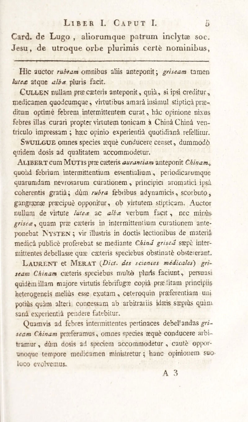 nantis , pro causa intermittentium statuit : hoc siquidem pariter casu sufficit., ut eadem China China sola vi sua abstersiva lentorem illum , seu viscidurn lentescens incidat, abstergat , et ultr6 urgeat, illudque sic fluxile redditum motui sangui¬ nis universali, ac aequabili sensim restituat, nulla sensibili facta supra ordinarias illius evacuatione. Omnium ver6 expeditissimam, et operationi cor¬ ticis facillime adaptabilem, sed intellectui discendi cupido minus acceptabilem hypothesim prodidit experientissimus Morton, vir longe felicior in usu remedii, quam in explicanda illius actione, vel ab¬ diti febrium expugnatarum causa: Putat hic (praeeun¬ tibus quodammodo Bado , Protospatario, et Jose- pho Donzello) Chinam Chinaeesse verum antido-* tum, adeoque sine ulla sensibili evacuatione fer¬ mentum febrile corrigere, seu mavis extinguere ; quo nomine specioso occultam vere , ac admiran¬ dam illius virtutem designare contendit. Ab an¬ tidoto , de quo nequit reddi ratio praeter expe¬ rientiam , progreditur ad statuendum , febrile fermentum esse verum sui generis venenum, seu , ut inquit, delecterium quid in spirituum systemate de¬ litescens , quod adinstar fermenti eos adoriens , atque cestro primum exagitans, deinde humoribus, secundo quasi momento , varias mutationes , atque qualitates morbosas, nobis sensibiles impertit. Qud explicatione, obscuriore adhuc re ipsa explicata, vix ulla pariter potest reddi ratio essentiae ipsarum febrium, vel periodorum , vel causarum earumdem.