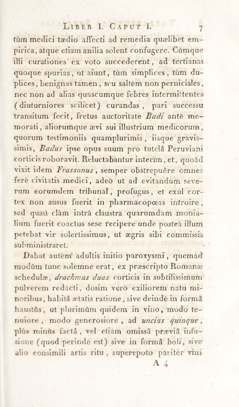 x34 Thera.pe ut i e es Specialis sio, intromissio, et extromissio, generatio, et ex- tinctio fermenti febrilis nodum maximum prae se fert, ac difficulter solubilem. Quint6, licet ex omnibus locis in antecedenti theoremate recensitis , et consideratis ut talibus , ut in iis probabiliter delitescere possit fermen¬ tum febrile , nullus a me determinate approbe¬ tur , nec ullus pariter determinate excludatur ; dico tamen , durum nonnihil videri, quod ma¬ teria febrilis, vel in intestinis , tamquam in sua sede cumuletur, vel per ipsa in lacteas primi ordi¬ nis excurrat in accessionum principio, per modum laticis transeuntis, sive a pancreate, sive a vesica fellea, sive ab alia quavis, si qua est, parte peculia¬ riter cum intestinis communicante, suppeditari. Hanc dubitationem suggerit crebra experientia , qua videmus, nunquam, aut fere nunquam, ut alibi dictum est, sive distante, sive instante, sive in¬ vadente febrium intermittentium paroxysmo, ma¬ teriam febrilem egredi , vel educi per copiosas et repetitas vomitiones , ac dejectiones , sive a natura , sive ab arte institutas ; quod secus sem- per, aut fere semper fieri deberet, si talis materia in cavitatibus intestinorum intermissionis tempore cumularetur , ibidemque pacifice oriaretiu (quod pariter arduum intellectu, nempe quod ibi subsideat quovis tempore, nec irritet sursumve, aut deoisum exeat, nisi fingamus in intestino cseco v.g* recondi) vel si in eadem intestina, instante accessione, per ductum pancreaticum,autcholedocumantecedenter