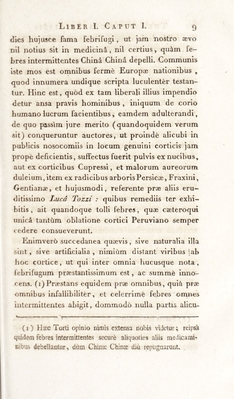 observantur. Enimvero tumultus non longe mino¬ res iinmo illis non parum analogos ob eamdem fortasse rationem , nonnunquam excitare ibidem solet simplex chylus, si quando ex cibo paulo ante accessionem exhibito contingat intempestiva pro trusio illius in sanguinem, fermentescere, ut supra, atque tumescere incipientem, ipsicpie propterea chylo, nuo miniis libere possit ingredi, aditum pra¬ eludentem. In universa hac rerum serie atque con¬ gerie, veteribus ipsis, caeteroqui colligantibus, non prorsus ignota , tota ratio intermittentium posita videtur, et hanc persequi fortasse non foret mu tile, si omnium humorum peculiarem motum, sta¬ tumque tempus circuitus particularis eorumdem distinctibs nosceremus : inde namque explicanda, quoque periodi modus forsitan aliquis plausibilior elucesceret. Sed hic est scopulus ad quem imeli- citer allidunt omnium opinantium naves m hoc mari vela lacientium. # ... Retenta itaque pro nunc hypothesi probabiliore ct universaliore scilicet, quod humor febrilem et- fervescentiam periodice inducens, sit succus aliqui., per accidens tantum vitiatus, et vel pravia stagna- ‘tione per intervalla statim sanguini allusus , vel congestione paulutim aliunde suppeditata, per in¬ tervalla pariter in eodem turgescens, qui ProP terea suam sedem aut semitam habeat vel citra ip¬ sum sanguinem, hoc est circa pylorum, intestina et lacteas utriusque genens, (ut omnia pnma n gionis loca indiscriminatim comprehendamus) vel