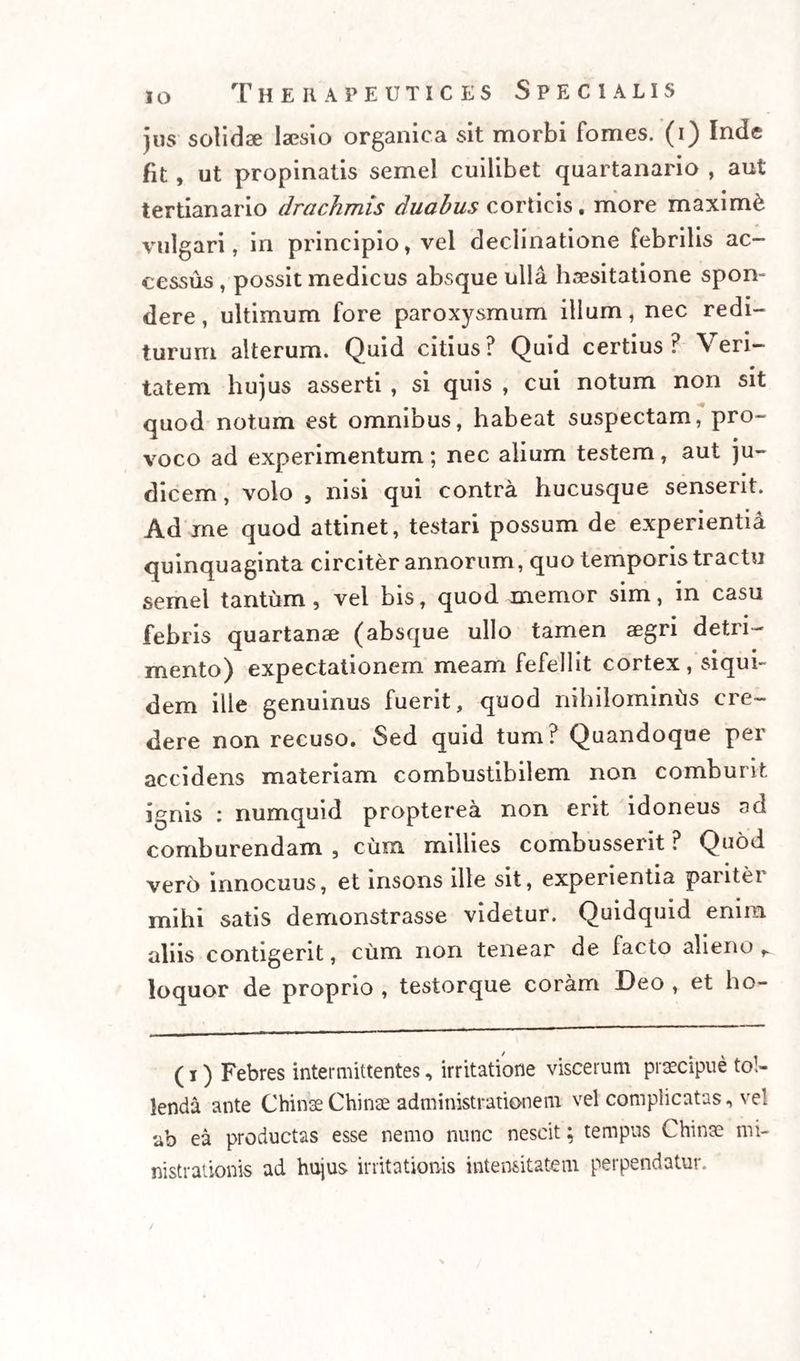 jus solidae laesio organica sit morbi fomes, (i) Inde fit, ut propinatis semel cuilibet quartanario , aut tertianario drachmis duabus corticis . more maximi vulgari, in principio, vel declinatione febrilis ac¬ cessus , possit medicus absque ulla haesitatione spon¬ dere , ultimum fore paroxysmum illum, nec redi¬ turum alterum. Quid citius? Quid certius? Veri¬ tatem hujus asserti , si quis , cui notum non sit quod notum est omnibus, habeat suspectam, pro¬ voco ad experimentum; nec alium testem, aut ju¬ dicem , volo , nisi qui contra hucusque senserit. Ad me quod attinet, testari possum de experienti^ quinquaginta circiter annorum, quo temporis tractu semel tantum, vel bis, quod memor sim, in casu febris quartanae (absque ullo tamen aegri detri¬ mento) expectationem meam fefellit cortex, siqui¬ dem ille genuinus fuerit, quod nihilominus cre¬ dere non recuso. Sed quid tum? Quandoque per accidens materiam combustibilem non comburit ignis : numquid propterea non erit idoneus ad comburendam , cum millies combusserit ? Quod vero innocuus, et insons ille sit, experientia pariter mihi satis demonstrasse videtur. Quidquid enim aliis contigerit, cum non tenear de facto alieno r. loquor de proprio , testorque coram Deo , et ho- (i) Febres intermittentes, irritatione viscerum praecipue tol¬ lenda ante ChinaeChinae administrationem vel complicatas, vel ab ea productas esse nemo nunc nescit; tempus Chinae mi- nistrationis ad hujus irritationis intensitatem perpendatur.
