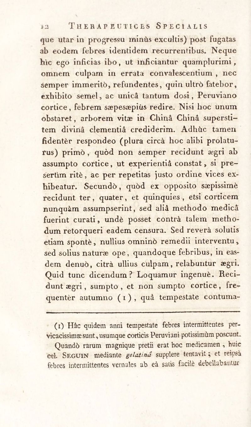 que utar in progressu minus excultis) post fugatas ab eodem febres identidem recurrentibus. Neque hic ego inficias ibo, ut inficiantur quamplurimi, omnem culpam in errata convalescentium , nec semper immeritd, refundentes, quin ultrd fatebor, exhibito semel, ac unica tantum dosi, Peruviano cortice, febrem saepesaepius redire. Nisi hoc unum obstaret, arborem vitae in China China supersti¬ tem divina clementia crediderim. Adhfrc tamen fidenter respondeo (plura circa hoc alibi prolatu¬ rus) primo , quod non semper recidunt aegri ab assumpto cortice, ut experientia constat, si pre- sertim rite, ac per repetitas justo ordine vices ex¬ hibeatur. Secundh, quod ex opposito saepissime recidunt ter, quater, et quinquies , etsi corticem nunquam assumpserint, sed alii methodo medica fuerint curati, unde posset contra talem metho¬ dum retorqueri eadem censura. Sed revera solutis etiam sponte, nullius omninh remedii interventu, sed solius naturae ope, quandoque febribus, in eas¬ dem denuo, citra ullius culpam, relabuntur aegri. Quid tunc dicendum? Loquamur ingenue. Reci¬ dunt aegri, sumpto , et non sumpto cortice, fre¬ quenter autumno ( i ) , qua tempestate contuma- (i) Hac quidem anni tempestate febres intermittentes per¬ vicacissimae sunt, usumque corticis Peruviani potissimum pascunt. Quando rarum magnique pretii erat hoc medicamen , huic cel. Seguin mediante gelatina supplere tentavit; et reipsa febres intermittentes vernales ab ea satis facile debellabantur