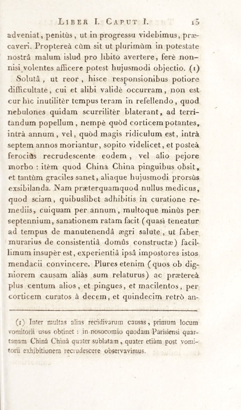 perpendatur sicut diagnosis, ita et prognosis auc¬ toris, quarum postrema eo verior, qu6 funestior, febres namque vere perniciosae aegrum interimunt saepius (nisi illis citd et valide cortice opitulemur) quam in diuturnos morbos commigrent. Nonnullas equidem, antequam in iisdem curandis cortice ute¬ rer , etiam sine illo sanatas vidi, at paucas, et dif¬ ficillime. Sed eheu! quot vidi contra iisdem subla¬ tos , quos vix dubitem fuisse sanabiles , cortice exhihito, si tunc virtutem illius integram , vali— namque (quod seriuscule comperi) ejusdem admi¬ nistrandi methodum perspectam habuissem. « His habitis opus erit, uniuscujusque praedic- » tarum causarum seorsum meminisse, ut cujusque > constent peculiaria signa, praesagium, et propria « ac genuina curandi ratio. 'WVVI WVV\, k -v w -i CAPUT III. Prima tertians perniciosa: differentia cx eodem Mercato. 7 additis ut supra, scholiis. T? . . » J_jFFICITUR quidem perniciosae tertianae sors et » diilerentia , qu6d humores transmittat natura » errans, aut impotens in partes, et extrema vaso- » rum membri alicujus cordi , vel alteri membro » principi vicini. Accidit profecto hoc mali genus ** corporibus quibus adeo totius corporis vasa, n V( ^ obstructa, vel carne aut pinguedine oppressa sunt, quod ad extimas vasorum propagines, et