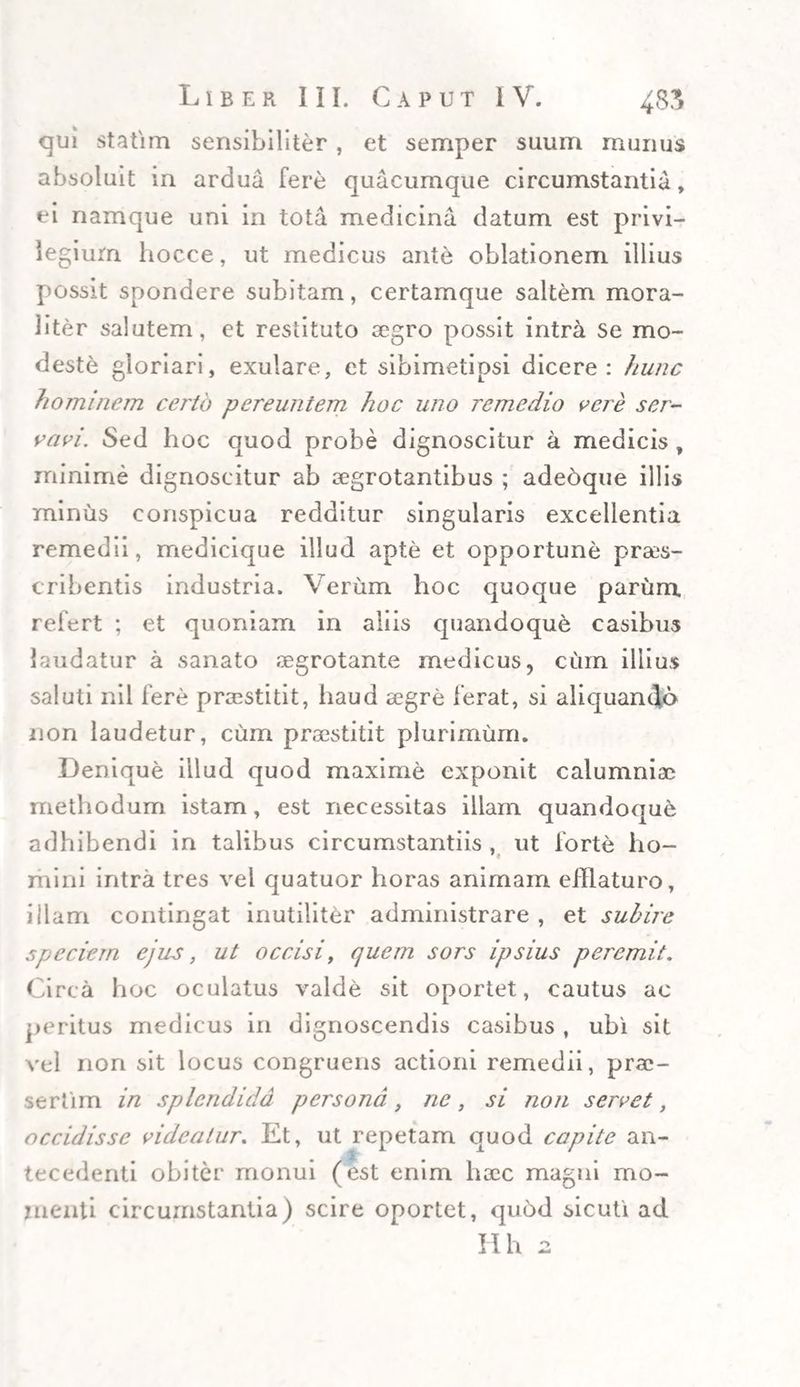 qui statim sensibiliter, et semper suum munus absoluit in ardua fere quacumque circumstantia, ei namque uni in tota medicina datum est privi¬ legium hocce, ut medicus ante oblationem illius possit spondere subitam, certamque saltem mora¬ li ter salutem, et restituto asgro possit intra se mo¬ deste gloriari, exulare, et sibimetipsi dicere: hunc hominem certo pereuntem hoc uno remedio vere ser¬ vavi. Sed hoc quod probe dignoscitur a medicis , minime dignoscitur ab aegrotantibus ; adeoque illis minus conspicua redditur singularis excellentia remedii, medicique illud apte et opportune praes¬ cribentis industria. Verum hoc quoque parum refert ; et quoniam in aliis quandoque casibus laudatur a sanato aegrotante medicus, cum illius saluti nil fere praestitit, iiaud aegre ferat, si aliquando non laudetur, cum praestitit plurimum. Denique illud quod maxime exponit calumniae methodum istam, est necessitas illam quandoque adhibendi in talibus circumstantiis , ut forte ho- mini intra tres vel quatuor horas animam efflaturo, illam contingat inutiliter administrare , et subire speciem ejus, ut occisi, quem sors ipsius peremit. Circa hoc oculatus valde sit oportet, cautus ac peritus medicus in dignoscendis casibus , ubi sit vel non sit locus congruens actioni remedii, prae¬ sertim in splendida persona, ne, si non servet, occidisse videatur. Et, ut repetam quod capite an¬ tecedenti obiter monui (est enim haec magni mo¬ llienti circumstantia) scire oportet, qu6d sicuti ad Hh 2
