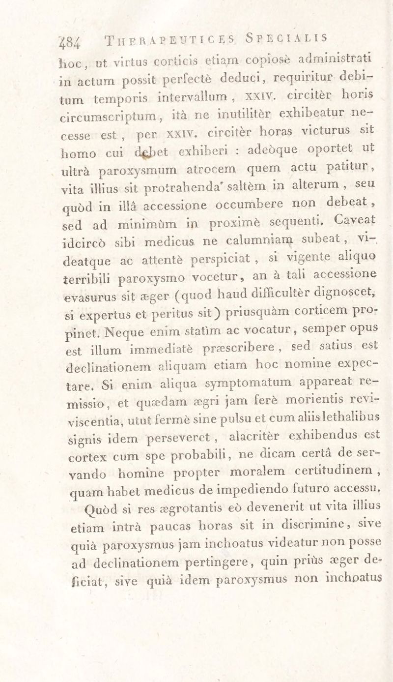 hoc, ut virtus corticis etiam copiose administrati in actum possit perfecte deduci, requiritur debi¬ tum temporis intervallum , XXIV. circiter horis circumscriptum, ita ne inutiliter exhibeatur ne- cesse est , per xxiv. circiter horas victurus sit homo cui d*Jjet exhiberi : adeoque oportet ut ultra paroxysmum atrocem quem actu patitur, vita illius sit protrahenda’ saltem in alterum , seu quod in illa accessione occumbere non debeat , sed ad minimum in proxime sequenti, Ca\eat idcirco sibi medicus ne calumniam subeat, vi- deatque ac attente perspiciat , si vigente aliquo terribili paroxysmo vocetur, an a tali accessione evasurus sit seger (quod haud difficulter dignoscet, si expertus et peritus sit) priusquam corticem pro¬ pinet. Neque enim statim ac vocatur, semper opus est illum immediate praescribere , sed satius est declinationem aliquam etiam hoc nomine expec- tare. Si enim aliqua symptomatum appareat re¬ missio, et quaedam aegri jam fere morientis revi¬ viscentia, utut ferme sine pulsu et cum aliis lethalibus signis idem perseveret , alacriter exhibendus est cortex cum spe probabili, ne dicam certa de ser¬ vando homine propter moralem certitudinem , quam habet medicus de impediendo luturo accessu. Quod si res aegrotantis eo devenerit ut vita illius etiam intra paucas horas sit in discrimine, sive quia paroxysmus jam inchoatus videatur non posse ad declinationem pertingere, quin prius ceger de¬ ficiat. sive quia idem paroxysmus non inchoatus