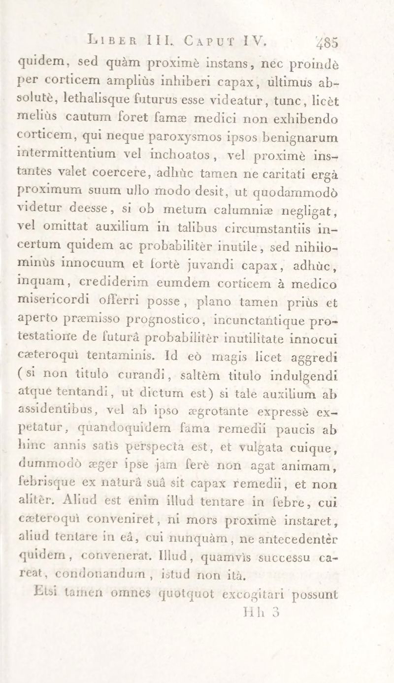 quidem, sed quam proxime instans, nec proinde per corticem amplius inhiberi capax, ultimus ab¬ solute, lethalisque futurus esse videatur, tunc, licet melius cautum foret famae medici non exhibendo • * corticem, qui neque paroxysmos ipsos benignarum intermittentium vel inchoatos , vel proxime ins¬ tantes valet coercere, adhuc tamen ne caritati erga proximum suum ullo modo desit, ut quodammodo videtur deesse, si ob metum calumniae negligat, \el omittat auxilium in talibus circumstantiis in¬ certum quidem ac probabiliter inutile, sed nihilo¬ minus innocuum et iorte juvandi capax, adhuc, inquam, crediderim euindem corticem a medico misericordi ollerri posse , plano tamen prius et aperto praemisso prognostico, incunctaritique pro¬ testatione de futura probabiliter inutilitate innocui caeteroqui tentaminis. Id e6 magis licet aggredi (si non titulo curandi, saltem titulo indulgendi atque tentandi, ut dictum est) si tale auxilium ab assidentibus, vel ab ipso aegrotante expresse ex¬ petatur , quandoquidem fama remedii paucis ab hinc annis satis perspecta est, et vulgata cuique, dummodo aeger ipse jam Iere non agat animam, febrisque ex natura sua sit capax remedii, et non aliter. Aliud est enim illud tentare in febre, cui caeteroqui conveniret, ni mors proxime instaret, aliud tentare in ea, cui nunquam, ne antecedenter quidem, convenerat. Illud, quamvis successu ca- reat, condonandum, istud non ita. Ltsi tamen omnes quotquot excogitari possunt