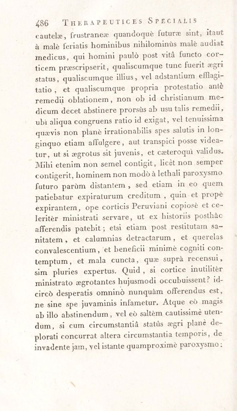 cautelae, frustranese quandoque futurae sint, itaut a mal&amp; feriatis hominibus nihilominiis male audiat medicus, qui homini paulo post vita functo cor¬ ticem praescripserit, qualiscumque tunc fuerit aegri status, qualiscumque illius, vel adstantium efflagi¬ tatio , et qualiscumque propria protestatio ante remedii oblationem, non ob id christianum me¬ dicum decet abstinere prorsus ab usu talis remedii, ubi aliqua congruens ratio id exigat, vel tenuissima quaevis non plane irrationabilis spes salutis in lon¬ ginquo etiam affulgere, aut transpici posse videa¬ tur, ut si aegrotus sit juvenis, et cseteroqui validus. Mihi etenim non semel contigit, licet non semper contigerit, hominem non modo a lethali paroxysmo futuro parum distantem , sed etiam 111 eo quem, patiebatur expiraturum creditum , quin et prope expirantem, ope corticis Peruviani copiose et ce¬ leriter ministrati servare, ut ex historiis posthac afferendis patebit*, etsi etiam post restitutam sa¬ nitatem , et calumnias detractarum, et querelas convalescentium, et beneficii minime cogniti con¬ temptum, et mala cuncta, quae supra recensui, sim pluries expertus. Quid , si cortice inutiliter ministrato aegrotantes hujusmodi occubuissent, ld- circ6 desperatis omnino nunquam offerendus est, ne sine spe juvaminis infametur. Atque eo magis ab illo abstinendum, vel eo saltem cautissime uten¬ dum, si cum circumstantia status a?gri plane de¬ plorati concurrat altera circumstantia temporis, de invadente jam, vel istante quamproxime paroxysmo;