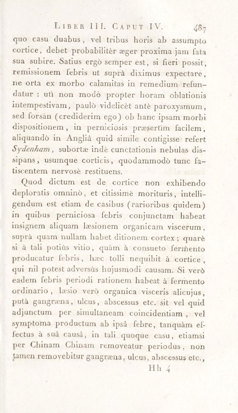 quo casu duabus , vel tribus horis ab assumpto cortice, debet probabiliter aeger proxima jam fata sua subire. Satius ergo semper est, si fieri possit, remissionem iebris ut supr&amp; diximus expectare, ne orta ex morbo calamitas in remedium refun¬ datur : uti non modo propter horam oblationis intempestivam, paulo videlicet ante paroxysmum, sed forsan (crediderim ego) ob hanc ipsam morbi dispositionem, in perniciosis praesertim facilem, aliquandd in Anglia quid simile contigisse refert Sydenham, subortae inde cunctationis nebulas dis¬ sipans, usumque corticis, quodammodo tunc fa¬ tiscentem nervose restituens. Quod dictum est de cortice non exhibendo deploratis omnino, et citissime morituris, intelli- gendum est etiam de casibus (rarioribus quidem) in quibus perniciosa febris conjunctam habeat insignem aliquam laesionem organicam viscerum, supra quam nullam habet ditionem cortex ; quare si a tali potius vitio, quam a consueto fermento producatur febris, haec tolli nequibit a cortice , qui nil potest adversus hujusmodi causam. Si verd eadem febris periodi rationem habeat a fermento ordinario, laesio verd organica visceris alicujus, puta gangraena, ulcus, abscessus etc. sit vel quid adjunctum per simultaneam coincidentiam , vel symptoma productum ab ipsa febre, tanquam ef- lectus a sua causa, in tali quoque casu, etiamsi per Chinam Chinam removeatur periodus , non tamen removebitur gangraena, ulcus, abscessus etc.,