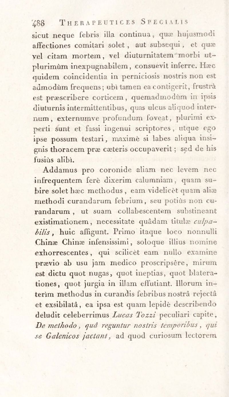 sicut neque febris illa continua, qua; hujusmodi affectiones comitari solet , aut subsequi, et quae vel citam mortem, vel diuturnitatem morbi ut- plurimum inexpugnabilem, consuevit inferre. Haec quidem coincidentia in perniciosis nostris non est admodum frequens; ubi tamen ea contigerit, frustra est praescribere corticem, quemadmodum in ipsis diuturnis intermittentibus, quas ulcus aliquod inter¬ num, externumve profundum loveat, plurimi ex¬ perti sunt et fassi ingenui scriptores , utque ego ipse possum testari, maxime si labes aliqua insi- gnis thoracem prae caeteris occupaverit; sed de his fusius alibi. Addamus pro coronide aliam nec levem nec infrequentem fere dixerim calumniam, quam su¬ bire solet haec methodus , eam videlicet quam aliae methodi curandarum febrium, seu potius non cu¬ randarum , ut suam coliabescentem substineant existimationem, necessitate quadam titulae culpa¬ bilis , huic affigunt. Primo itaque loco nonnulli Chinae Chinae infensissimi, soioque illius nomine exhorrescentes, qui scilicet eam nullo examine praevio ab usu jam medico proscripsere, mirum est dictu quot nugas5 quot ineptias, quot blatera¬ tiones, quot jurgia in illam effutiant. Illorum in- terim methodus in curandis febribus nostra rejecta et exsibilata, ea ipsa est quam lepide describendo deludit celeberrimus Lucas Tozzi peculiari capite. De methodo, qua reguntur nostris temporibus, qui se Galcnicos jactant, ad quod curiosum lectorem