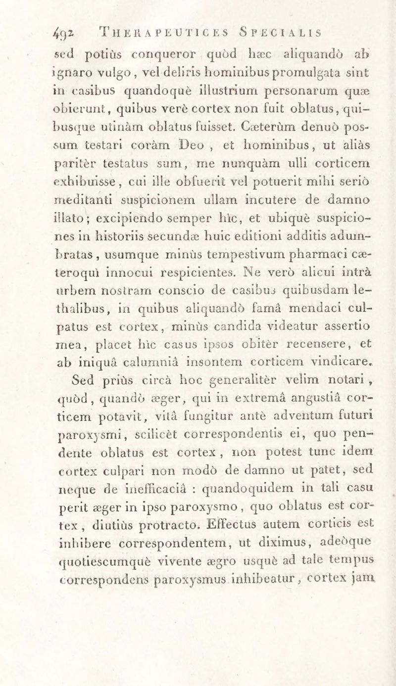 sed potius conqueror qu6d haec aliquando ab ignaro vulgo, vel deliris hominibus promulgata sint in casibus quandoque illustrium personarum quae obierunt, quibus vere cortex non fuit oblatus, qui¬ busque utinam oblatus fuisset. Caeterum denuo pos¬ sum testari coram Deo , et hominibus, ut alias pariter testatus sum, me nunquam ulli corticem exhibuisse, cui ille obfuerit vel potuerit mihi serio meditanti suspicionem ullam incutere de damno illato; excipiendo semper hic, et ubique suspicio¬ nes in historiis secundae huic editioni additis adum¬ bratas , usumque minus tempestivum pharmaci cae- teroqui innocui respicientes. Ne vero alicui intra urbem nostram conscio de casibus quibusdam le- thalibus, in quibus aliquando fama mendaci cul¬ patus est cortex, minus candida videatur assertio mea, placet hic casus ipsos obiter recensere, et ab iniqua calumnia insontem corticem vindicare. Sed prius circa hoc generaliter velim notari , quod , quando aeger, qui in extrema angustia cor¬ ticem potavit, vita fungitur ante adventum futuri paroxysmi, scilicet correspondentis ei, quo pen¬ dente oblatus est cortex , non potest tunc idem cortex culpari non modo de damno ut patet, sed neque de inefficacia : quandoquidem in tali casu perit aeger in ipso paroxysmo, quo oblatus est cor¬ tex , diutius protracto. Effectus autem corticis est inhibere correspondentem, ut diximus, adehque quotiescumque vivente aegro usqufc ad tale tempus correspondens paroxysmus inhibeatur, cortex jam