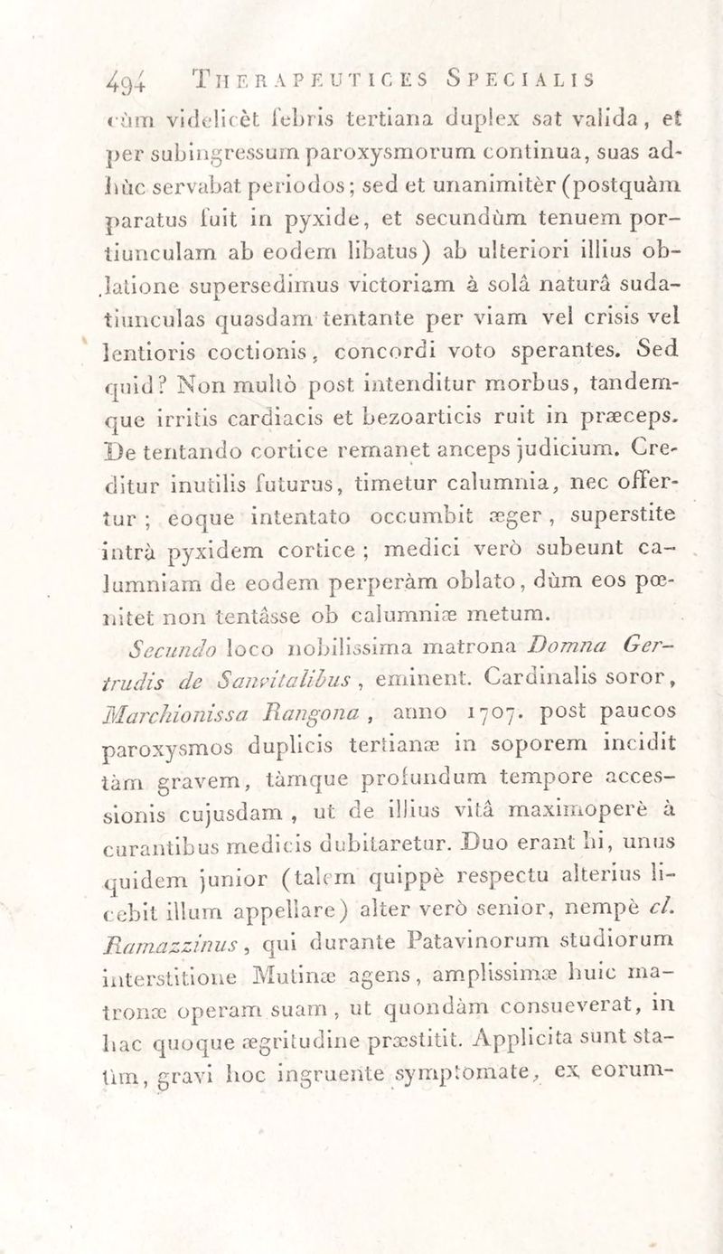 cum videlicet febris tertiaria duplex s at valida, et per subingressum paroxysmorum continua, suas ad¬ huc servabat periodos; sed et unanimiter (postquam paratus fuit in pyxide, et secundum tenuem por¬ tiunculam ab eodem libatus) ab ulteriori illius ob- .latione supersedimus victoriam a sola natura suda- tiunculas quasdam tentante per viam vel crisis vel lentioris coctionis, concordi voto sperantes. Sed quid? Non mullo post intenditur morbus, tandem- que irritis cardiacis et bezoarticis ruit in praeceps. I)e tentando cortice remanet anceps judicium. Cre- ditur inutilis futurus, timetur calumnia, nec offer¬ tur ; eoque intentato occumbit aeger, superstite intra pyxidem cortice ; medici vero subeunt ca¬ lumniam de eodem perperam oblato, dum eos poe- nitet non lentasse ob calumniae metum. Secundo loco nobilissima matrona Domna Ger- trudis de Sanvitalibus , eminent. Cardinalis soror, Marchionissa Rangona , anno 1707. P0^ paucos paroxysmos duplicis tertianae in soporem incidit tam gravem, tamque profundum tempore acces¬ sionis cujusdam , ut de illius vita maximopere a curantibus medicis dubitaretur. Duo erant lii, unus quidem junior (talem quippe respectu alterius li¬ cebit illum appellare) alter vero senior, nempe cl. Ramazzinus, qui durante Patavinorum studiorum interstitione Mutinae agens, amplissimae huic ma¬ tronae operam suam, ut quondam consueveiat, m hac quoque aegritudine praestitit. Applicita sunt sta- tim, gravi hoc ingruente symptomate, ex eorum-