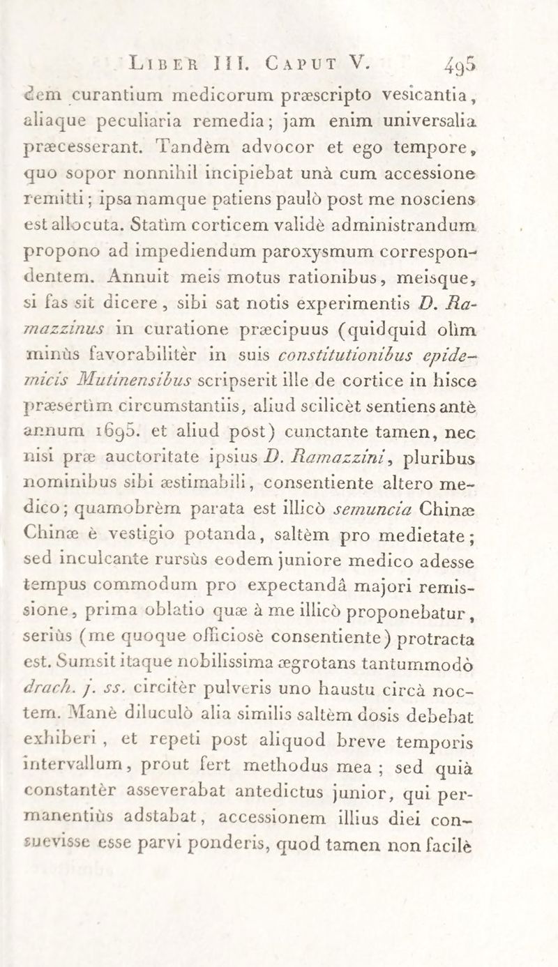 dem curantium medicorum praescripto vesicantia, aliaque peculiaria remedia; jam enim universalia praecesserant. Tandem advocor et ego tempore» quo sopor nonnihil incipiebat una cum accessione remitti; ipsa namque patiens paulo post me nosciens est allocuta. Statim corticem valide administrandum propono ad impediendum paroxysmum correspon- dentem. Annuit meis motus rationibus, meisque, si fas sit dicere, sibi sat notis experimentis D. Ra- jnazzinus in curatione praecipuus (quidquid olim minus favorabiliter in suis constitutionibus epide¬ micis Mutinensibus scripserit ille de cortice in hisce praesertim circumstantiis, aliud scilicet sentiens ante annum i6q5. et aliud post) cunctante tamen, nec nisi prae auctoritate ipsius D. Ramazzini, pluribus nominibus sibi aestimabili, consentiente altero me¬ dico ; quamobrem parata est illico semuncia Cinnae Chinae e vestigio potanda, saltem pro medietate; sed inculcante rursus eodem juniore medico adesse tempus commodum pro expectanda majori remis¬ sione, prima oblatio quae a me illico proponebatur, serius (me quoque officiose consentiente) protracta est. Surnsit itaque nobilissima aegrotans tantummodo drach. /. ss. circiter pulveris uno haustu circa noc¬ tem. Mane diluculo alia similis saltem dosis debebat exhiberi , et repeti post aliquod breve temporis intervallum, prout fert methodus mea; sed quia constanter asseverabat antedictus junior, qui per- manentius adstabat, accessionem illius diei con¬ suevisse esse parvi ponderis, quod tamen non facile