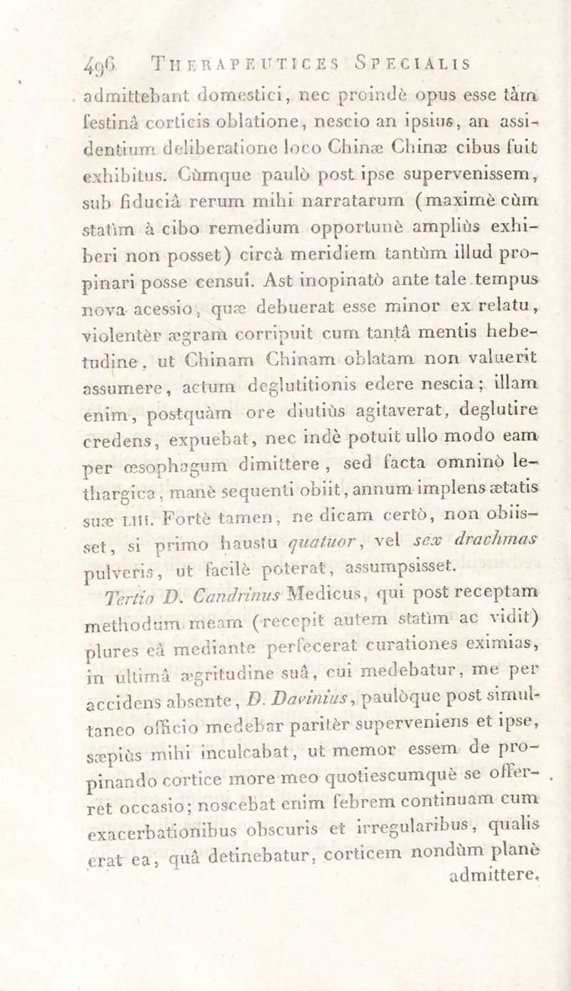admittebant domestici, nec proinde opus esse tam festina corticis oblatione, nescio an ipsius, an assi¬ dentium deliberatione loco Chinae Chince cibus fuit exhibitus. Cumque paulo post ipse supervenissem, sub fiducia rerum mihi narratarum (maxime cum statirn a cibo remedium opportune amplius exhi¬ beri non posset) circa meridiem tantum illud pro¬ pinari posse censui. Ast inopinato ante tale tempus nova acessio, quae debuerat esse minor ex relatu, violenter aegram corripuit cum tanta mentis hebe¬ tudine , ut Chinam Chinam oblatam non valuerit assumere, actum deglutitionis enere nescia; illam enim, postquam ore diutius agitaverat, deglutire credens, expuebat, nec inde potuit ullo modo eam per oesophagum dimittere , seci lacta omnino le¬ thargica , mane sequenti obiit, annum implens aetatis suae liii. Forte tamen, ne dicam certo, non obns- set, si primo haustu quatuor, vel sex drachmas pulveris, ut facile poterat, assumpsisset. Tertio IX C and rimis Medicus, qui post receptam methodum meam (recepit autem statirn ac vidit) nlures ea mediante perfecerat curationes eximias, in ultima aegritudine sua, cui medebatur, me per accidens absente , D. Davinius, pauloque post siinm- taneo officio medebar pariter superveniens et ipse, scepius mihi inculcabat, ut memor essem de pro¬ pinando cortice more meo quotiescumque se offer- . ret occasio; noscebat enim febrem continuam cum exacerbationibus obscuris et irregularibus, qualis erat ea, qua detinebatur, corticem nondum plane admittere.