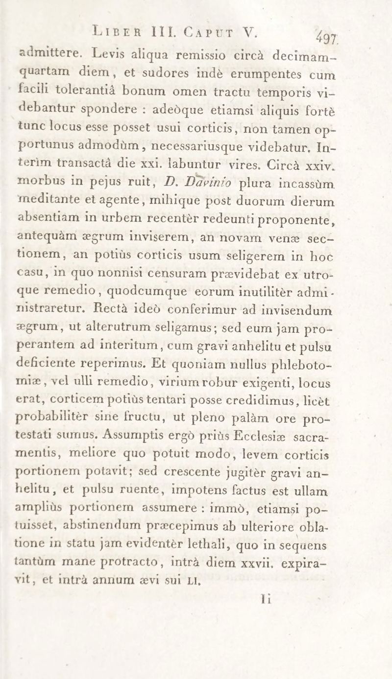 admittere. Levis aliqua remissio circ&amp; decimam- quartam diem, et sudores inde erumpentes cum iacili tolerantia bonum omen tractu temporis vi¬ debantur spondere : adebque etiamsi aliquis forte tunc locus esse posset usui corticis, non tamen op¬ portunus admodum, necessariusque videbatur. In- terim transacta die xxi. labuntur vires. Circa xxiv. morbus in pejus ruit, I). Davinio plura incassum meditante et agente, mihique post duorum dierum absentiam in urbem recenter redeunti proponente, antequam aegrum inviserem, an novam venae sec¬ tionem, an potius corticis usum seligerem in hoc casu, in quo nonnisi censuram praevidebat ex utro¬ que remedio, quodcumque eorum inutiliter admi¬ nistraretur. Rect&amp; ideo conferimur ad invisendum aegrum, ut alterutrum seligamus; sed eum jam pro¬ perantem ad interitum, cum gravi anhelitu et pulsu deficiente reperimus. Et quoniam nullus phleboto¬ miae, vel ulli remedio, virium robur exigenti, locus erat, corticem potius tentari posse credidimus, licet probabiliter sine fructu, ut pleno palam ore pro¬ testati sumus. Assumptis ergo prius Ecclesiae sacra¬ mentis, meliore quo potuit modo, levem corticis portionem potavit; sed crescente jugiter gravi an¬ helitu, et pulsu ruente, impotens factus est ullam amplius portionem assumere : immo, etiamsi po¬ tuisset, abstinendum praecepimus ab ulteriore obla¬ tione in statu jam evidenter lethali, quo in sequens tantiim mane protracto, intr&amp; diem xxvii. expira- vit, et intra annum aevi sui Ll. Ii