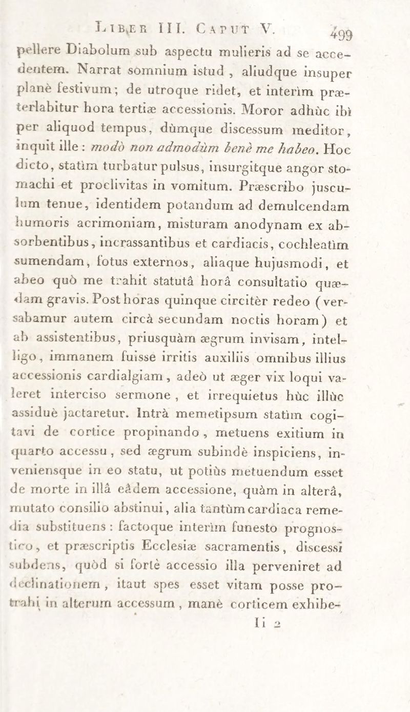 *99 pellere Diabolum sub aspectu mulieris ad se acce¬ dentem. Narrat somnium istud , aliudque insuper plane lestivum; de utroque ridet, et interim prae- terlabitur hora tertiae accessionis. Moror adhuc ibi per aliquod tempus, dumque discessum meditor, inquit ille : modo non admodum bene me habeo. Hoc dicto, statim turbatur pulsus, insurgitque angor sto¬ machi et proclivitas in vomitum. Praescribo juscu¬ lum tenue, identidem potandum ad demulcendam iiumoris acrimoniam, misturam anodynam ex ab¬ sorbentibus, incrassantibus et cardiacis, cochleatim sumendam, lotus externos, aliaque hujusmodi, et abeo qu6 me trahit statuta hora consultatio qua¬ dam gravis. Post horas quinque circiter redeo (ver¬ sabamur autem circa secundam noctis horam) et ah assistentibus, priusquam aegrum invisam, intel- hgo, immanem luisse irritis auxiliis omnibus illius accessionis cardialgiam, adeo ut aeger vix loqui va¬ leret interciso sermone , et irrequietus huc illTic assidue jactaretur. Intra memetipsum statim cogi¬ tavi de cortice propinando , metuens exitium in quarto accessu, sed aegrum subinde inspiciens, in- veniensque in eo statu, ut potius metuendum esset de morte in illa e A dem accessione, qu&amp;m in altera, mutato consilio abstinui, alia tantum cardiaca reme¬ dia substituens : factoque interim funesto prognos¬ tico, et praescriptis Ecclesiae sacramentis, discessi subdens, qudd si forte accessio illa perveniret ad declinationem, itaut spes esset vitam posse pro¬ trahi in alterum accessum , mane corticem exhibe-