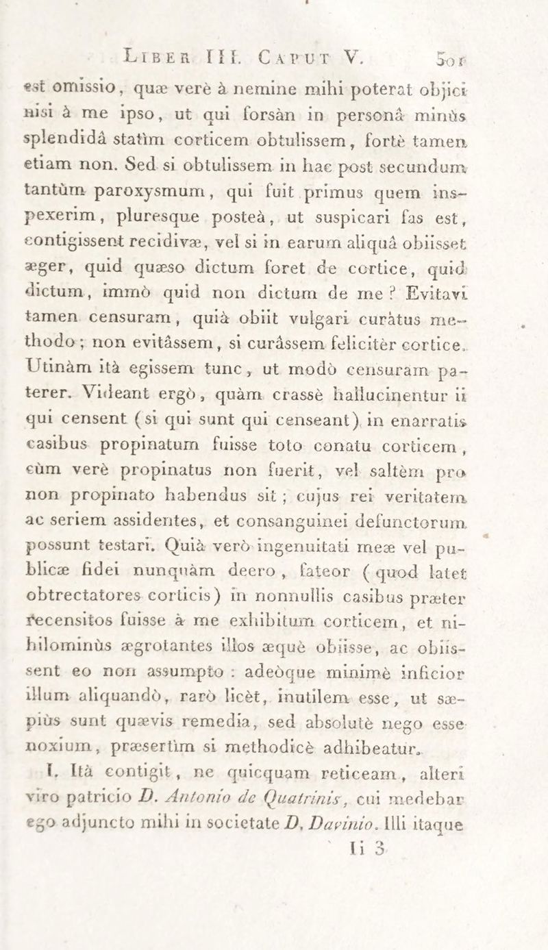 Liber IH, Ca v u t V. omissio, quae vere h nemine mihi poterat objici nisi & me ipso, ut qui forsan in persona mintis splendida statim corticem obtulissem, forte tamen etiam non. Sed si obtulissem in hae post secundum tantum paroxysmum, qui luit primus quem ins¬ pexerim , pluresque postea, ut suspicari fas est, contigissent recidivae, vel si in earum aliqua obiisset a^ger, quid quaeso dictum foret de cortice, quid dictum, imino quid non dictum de me? Evitavi tamen censuram, quia obiit vulgari curatus me¬ thodo ; non evitassem, si curassem feliciter cortice. Urinam ita egissem tunc, ut modo censuram pa¬ terer. Videant ergo, quam crasse hallucinentur ii qui censent (si qui sunt qui censeant) in enarratis casibus propinatum fuisse toto conatu corticem, cum vere propinatus non fuerit, vel saltem pro non propinato habendus sit ; cujus rei veritatem ac seriem assidentes, et consanguinei defunctorum possunt testari. Ouia vero ingenuitati meae vel pu¬ blicae fidei nunquam deero , fateor ( quod latet obtrectatores corticis) in nonnullis casibus praeter incensitos fuisse a me exhibitum corticem, et ni¬ hilominus aegrotantes illos aeque obiisse, ac obiis- sent eo non assumpto : adeoque minime inficior illum aliquando, raro licet, inutilem esse, ut sae¬ pius sunt quaevis remedia, sed absolute nego esse noxium, praesertim si methodice adhibeatur, L Ita contigit, ne quicquam reticeam, alteri viro patricio I). Antonio dc Qua trinis, cui medebar ego adjuncto mihi in societate D. Darinio. Illi itaque ' i • o