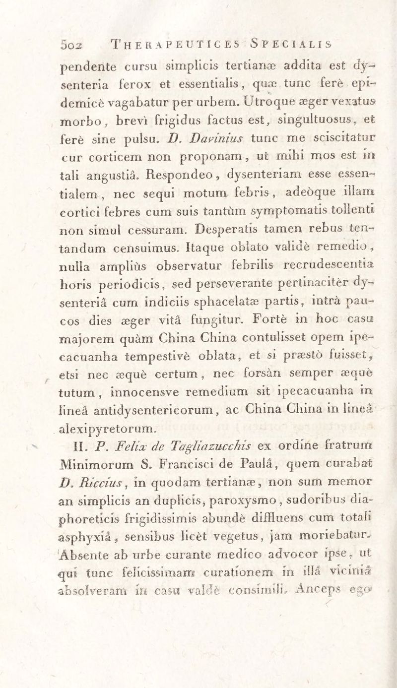 pendente cursu simplicis tertianoe addita est dy¬ senteria ferox et essentialis, quse tunc fere epi¬ demice vagabatur per urbem. Utroque seger vexatu» morbo, brevi frigidus factus est, singultuosus, et fere sine pulsu. D. Davinius tunc me sciscitatur cur corticem non proponam, ut mihi mos est in tali angustia. Respondeo, dysenteriam esse essen¬ tialem , nec sequi motum febris, adeoque illam cortici febres cum suis tantum symptomatis tollenti non simul cessuram. Desperatis tamen rebus ten- tandum censuimus. Itaque oblato valiue remedio, nulla amplius observatur febrilis recrudescentia horis periodicis, sed perseverante pertinaciter dy¬ senteria cum indiciis sphacelatse partis, intra pau¬ cos dies aeger vita fungitur. Forte in hoc casu majorem quam China China contulisset opem ipe- cacuanha tempestive oblata, et si praesto fuisset, etsi nec aeque certum, nec forsan semper seque tutum , innocensve remedium sit ipecacuanha in linea antidysentericorum, ac China China in linea alexipyretorum. II. P. Felix de Tagliazucchis ex ordine fratrum Minimorum S. Francisci de Paula, quem curabat D. Riccius, in quodam tertianae, non sum memor an simplicis an duplicis, paroxysmo, sudoribus dia¬ phoreticis frigidissimis abunde diffluens cum totali asphyxia, sensibus licet vegetus, jam moriebatur. Absente ab urbe curante medico advocor ipse , ut qui tunc felicissimam curationem in illa vicinia absolveram in casu valde consimdL Anceps ego