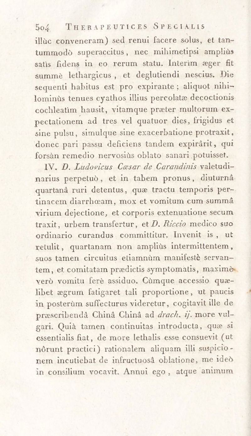 \ illuc conveneram) sed renui facere solus, et tan¬ tummodo superaccitus, nec mihimetipsi amplius satis fidens in eo rerum statu. Interim aeger fit summe lethargicus , et deglutiendi nescius. Die sequenti habitus est pro expirante ; aliquot nihi¬ lominus tenues cyathos illius percolatae decoctionis cochleatim hausit, vitamque praeter multorum ex- pectationem ad tres vel quatuor dies, frigidus et sine pulsu, simulque sine exacerbatione protraxit, donec pari passu deficiens tandem expirarit, qui forsan remedio nervosius oblato sanari potuisset. IV. D. Lucio vicus Caesar de Carandinis valetudi¬ narius perpetuo, et in tabem pronus, diuturna quartana ruri detentus, quse tractu temporis per¬ tinacem diarrhoeam, mox et vomitum cum summa virium dejectione, et corporis extenuatione secum traxit, urbem transfertur, et D. Riccio medico suo ordinario curandus committitur. Invenit is , ut retulit, quartanam non amplius intermittentem, suos tamen circuitus etiamnum manifeste servan¬ tem, et comitatam praedictis symptomatis, maxime- verb vomitu fere assiduo. Cumque accessio quae- libet aegrum fatigaret tali proportione, ut paucis in posterum suffecturus videretur, cogitavit ille de praescribenda China China ad drach. i), more vul¬ gari. Qui& tamen continuitas introducta, quae si essentialis fiat, de more lethalis esse consuevit (ut norunt practici) rationalem aliquam illi suspicio - nem incutiebat de infructuosi oblatione, me ideh in consilium vocavit. Annui ego , atque animum