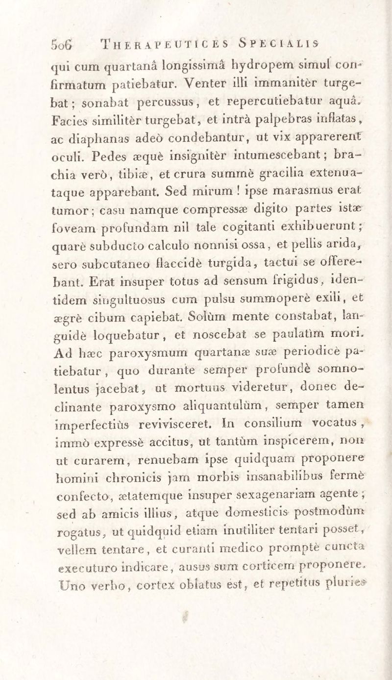 qui cum quartana longissima hydropem simul con¬ firmatum patiebatur. Venter illi immaniter turge¬ bat ; sonabat percussus, et repercutiebatur aqua. Facies similiter turgebat, et intra palpebras inflatas, ac diaphanas adeo condebantur, ut vix apparerent oculi. Pedes seque insigniter intumescebant; bra¬ chia ver6, tibise, et crura summe gracilia extenua- taque apparebant. Sed mirum ! ipse marasmus erat tumor; casu namque compressae digito partes istae foveam profundam nil tale cogitanti exhibuerunt; quare subducto calculo nonnisi ossa, et pellis arida, sero subcutaneo flaccide turgida, tactui se offere¬ bant. Erat insuper totus ad sensum frigidus, iden¬ tidem singultuosus cum pulsu summopere exili, et aegre cibum capiebat. Solum mente constabat, lan¬ guide loquebatur, et noscebat se paulatim mori. Ad haec paroxysmum quartanae suae periodice pa¬ tiebatur , quo durante sernper profunde somno¬ lentus jacebat, ut mortuus videretur, donec de¬ clinante paroxysmo aliquantulum, sernper tamen imperfectius revivisceret. In consilium vocatus, immd expresse accitus, ut tantum inspicerem, non ut curarem, renuebam ipse quidquam proponere homini chronicis jam morbis insanabilibus ferme confecto, aetatemque insuper sexagenariam agente; sed ab amicis illius, atque domesticis postmodum # rogatus, ut quidquid etiam inutiliter tentan posset, vellem tentare, et curanti medico prompte cuncta executuro indicare, ausus sum corticem proponere. Uno verbo, cortex oblatus est, et repetitus pluries-