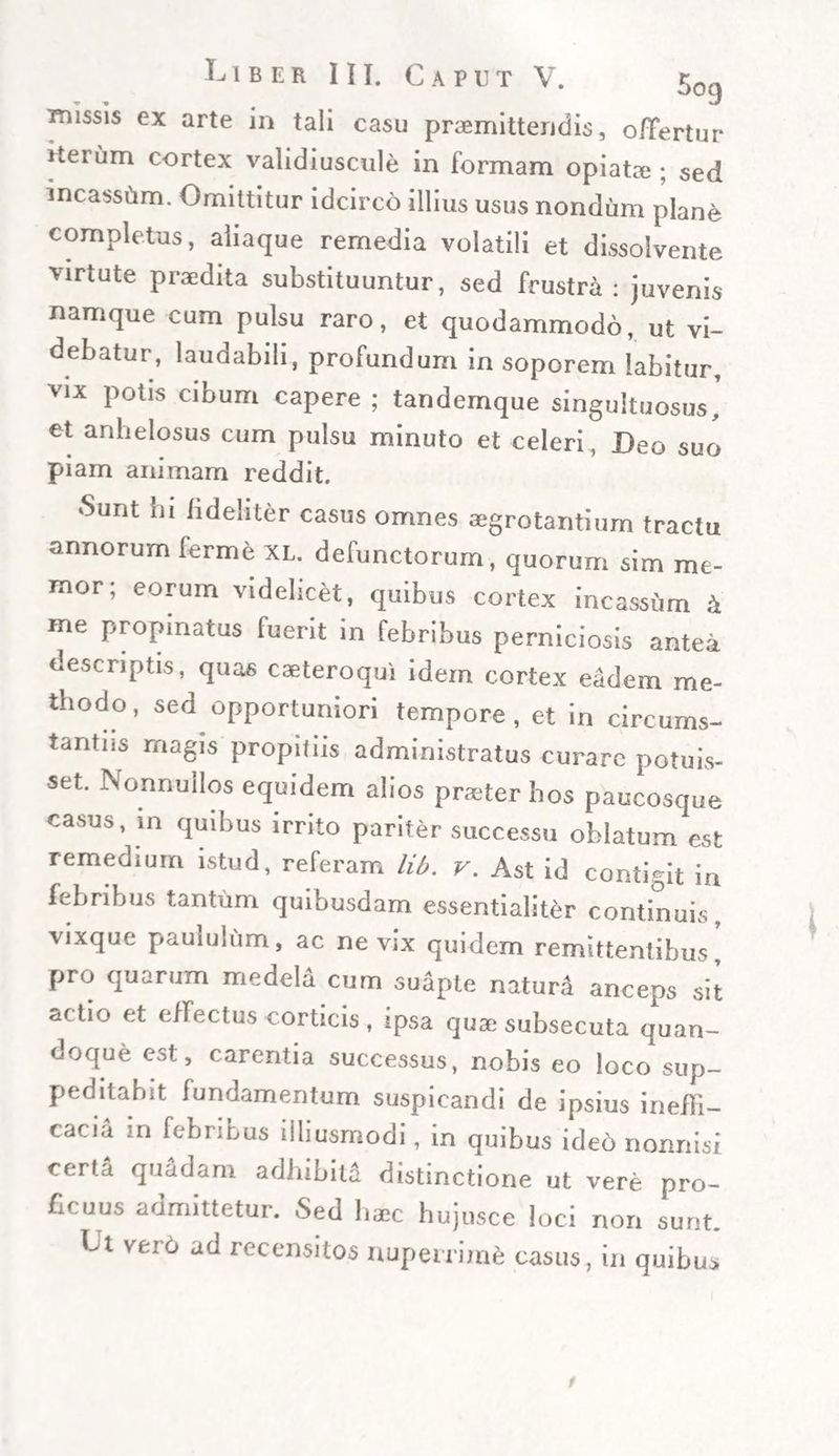 missis ex arte in tali casu promittendis, offertur Heium cortex validiuscule in formam opiato ; sed incasstim. Omittitur idcirco illius usus nondum plane completus, aliaque remedia volatili et dissolvente virtute prodita substituuntur, sed frustra: juvenis namque cum pulsu raro, et quodammodo, ut vi¬ debatur, laudabili, profundum in soporem labitur, vix potis cibum capere ; tandemque singultuosus’ et anhelosus cum pulsu minuto et celeri , Deo suo piam animam reddit. *Sunt ni fideliter casus omnes aegrotantium tractu annorum ferme xl. defunctorum, quorum sim me¬ mor; eorum videlicet, quibus cortex incassum k me propinatus fuerit in febribus perniciosis antea descriptis, qua6 caeteroqui idem cortex eadem me¬ thodo, sed opportuniori tempore, et in circums¬ tantiis magis propitiis administratus curare potuis¬ set. Nonnullos equidem alios praeter hos paucosque casus, in quibus irrito pariter successu oblatum est remedium istud, referam lib. v. Ast id contigit in febribus tantum quibusdam essentialiter continuis, vixque paululum, ac ne vix quidem remittentibus pro quarum medela cum suiple naturi anceps sit ac tio et effectus corticis , ipsa quae subsecuta quan¬ doque est, carentia successus, nobis eo loco sup¬ peditabit fundamentum suspicandi de ipsius ineffi- cacia m febribus ilhusmodi, in quibus ide6 nonnisi certa quadam adhibiti distinctione ut vere pro¬ ficuus admittetur. Sed haec hujusce loci non sunt. Lt veio ad recensitos nuperrime casus, in quibus
