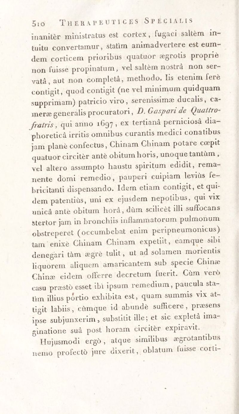 5io T H E R A r E UTICJiS Specialis inaniter ministratus est cortex, fugaci saltem in¬ tuitu convertamur, statim animadvertere est eum- dem corticem prioribus quatuor aegrotis proprie non fuisse propinatum, vel saltem nostra non ser¬ vata, aut non completa, methodo. Iis etenim Iere contigit, quod contigit (ne vel minimum quidquam supprimam) patricio viro, serenissimae ducalis, ca¬ merae generalis procuratori, D. Gaspari de Quattro- fratris, qui anno 1697 , ex tertiana perniciosa dia¬ phoretica irritis omnibus curantis medici conatibus jam plane confectus, Chinam Chinam potare coepit quatuor circiter ante obiturn horis, unoque tantum , vel altero assumpto haustu spiritum edidit, rema¬ nente domi remedio, pauperi cuipiam levius fe¬ bricitanti dispensando. Idem etiam contigit, et qui¬ dem patentius, uni ex ejusdem nepotibus, qui vix unica ante obitum hora, dum scilicet illi suffocans stertor jam in bronchiis inflammatorum pulmonum obstreperet (occumbebat enim peripneumomcus) tam enixe Chinam Chinam expetiit, eamque sini denegari tam aegre tulit, ut ad solamen morientis liquorem aliquem amaricantem sub specie Cliinae (ihir.se eidem offerre decretum fuerit. Cum vero casu praesto esset ibi ipsum remedium, paucula sta¬ tim illius portio exhibita est, quam summis vix at¬ tigit labiis, cumque id abunde sufficere, praesens ipse subjunxerim, substitit ille; et sic expleti ima¬ ginatione sua post horam circiter expiravit. ° Hujusmodi ergo , atque similibus aegrotantibus nemo profecto jure dixerit, oblatum fuisse corti-