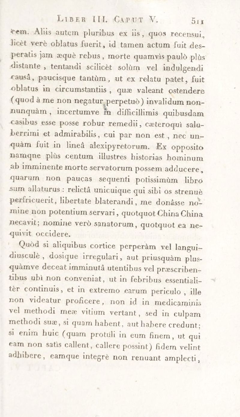 *rfm. Aliis autem pluribus ex iis, quos recensui, licet vere oblatus luerit, id tamen actum fuit des¬ peratis jam aeque rebus , morte quamvis paul6 plus distante , tentandi scilicet solum vel indulgendi causa, paucisque tantum, ut ex relatu patet, fuit oblatus in circumstantiis , quae valeant ostendere (quod a me non negatur perpetuo) im^alidum non- nunquam , incertumve m difficillimis quibusdam casibus esse posse robur remedii, caeteroqui salu¬ berrimi et admirabilis, cui par non est , nec un¬ quam fuit in linea alexipyretorum. Ex opposito namque plus centum illustres historias hominum ab imminente morte servatorum possem adducere, quarum non paucas sequenti potissimum libro .sam allaturus : relicta unicuique qui sibi os strenue perfricuerit, libertate blaterandi, me donasse no¬ mine non potentium servari, quotquot China China necavit; nomine vero sanatorum, quotquot ea ne¬ quivit occidere. Quod si aliquibus cortice perperam vel langui- diuscule , dosique irregulari, aut priusquam plus- quamve deceat imminuta utentibus vel proscriben¬ tibus ubi non conveniat, ut in febribus essentiali¬ ter continuis, et in extremo earum periculo , ille non videatur proficere, non id in medicaminis vel methodi meo vitium vertant, sed in culpam methodi suo, si quam habent, aut habere credunt; sj enim huic (quam protuli in eum finem, ut qui ram non satis callent, callere possint) fidem velint adhibere, eamque integre non renuant amplecti,