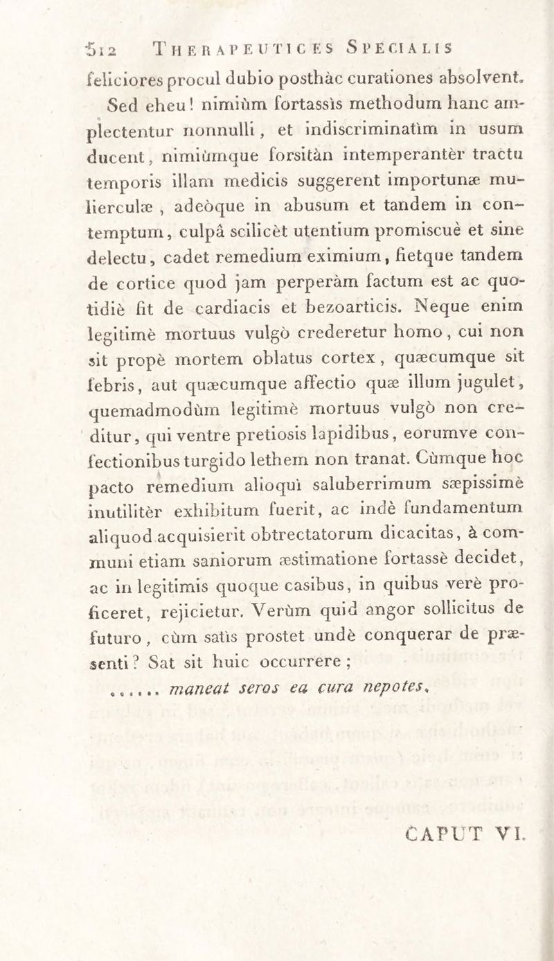 feliciores procul dubio posthac curationes absolvent. Sed eheu! nimium fortassis methodum hanc am- plectentur nonnulli, et indiscriminatim in usum ducent, nimiumque forsitan intemperanter tractu temporis illam medicis suggerent importunae mu¬ lierculae , adeoque in abusum et tandem in con¬ temptum, culpa scilicet utentium promiscue et sine delectu, cadet remedium eximium, fietque tandem de cortice quod jam perperam factum est ac quo¬ tidie ht de cardiacis et bezoarticis. Neque enim legitime mortuus vulgo crederetur homo, cui non sit prope mortem oblatus cortex , quaecumque sit febris, aut quaecumque affectio quae illum jugulet, quemadmodum legitime mortuus vulg6 non cre¬ ditur, qui ventre pretiosis lapidibus, eorumve con¬ fectionibus turgido lethem non tranat. Cumque hoc pacto remedium alioqui saluberrimum saepissime inutiliter exhibitum fuerit, ac inde lundamentum aliquod acquisierit obtrectatorum dicacitas, &amp; com¬ muni etiam saniorum aestimatione fortasse decidet, ac in legitimis quoque casibus, in quibus vere pro¬ ficeret, rejicietur. Verum quid angor sollicitus de futuro, cum satis prostet unde conquerar de prae¬ senti ? Sat sit huic occurrere ; ..maneat seros ea cura nepotes,