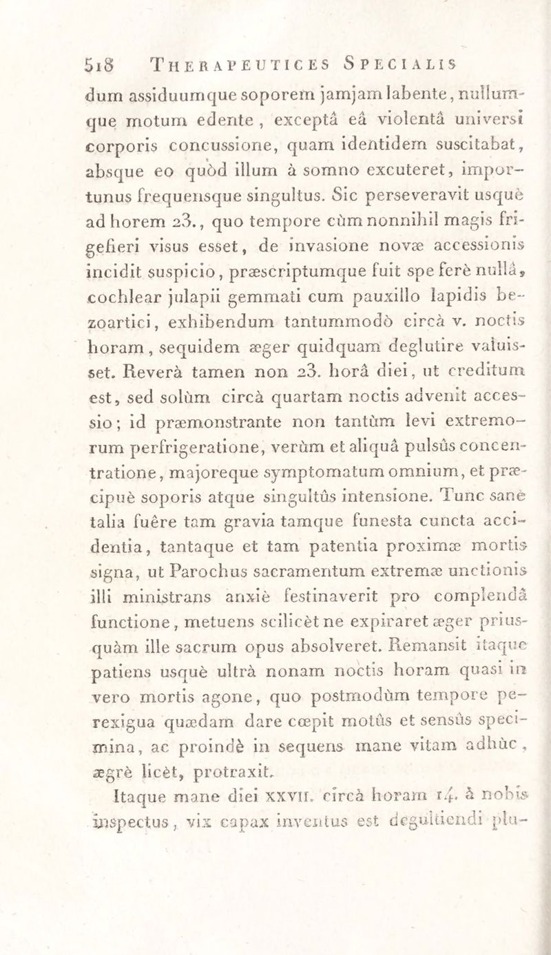 dum assiduurrique soporem jamjam labente, milium- que motum edente , excepta ea violenta universi corporis concussione, quam identidem suscitabat, absque eo qubd illum a somno excuteret, impor¬ tunus frequensque singultus. Sic perseveravit usque ad horem a3., quo tempore cum nonnihil magis Ri¬ gefieri visus esset, de invasione novae accessionis incidit suspicio, praescriptumque fuit spe fere nulla, cochlear julapii gemmati cum pauxillo lapidis be~ zoartici, exhibendum tantummodo circa v. noctis horam, sequidem aeger quidquam deglutire valuis¬ set. Revera tamen non a3. hora diei, ut creditum est, sed solum circa quartam noctis advenit acces¬ sio ; id praemonstrante non tantum levi extremo¬ rum perfrigeratione, verum et aliqua pulsus concen¬ tratione, majoreque symptomatum omnium, et prae¬ cipue soporis atque singultus intensione. Tunc sane talia fuere tam gravia tamque funesta cuncta acci ¬ dentia, tantaque et tam patentia proximae mortis signa, ut Parochus sacramentum extremae unctionis illi ministrans anxie festinaverit pro complenda functione, metuens scilicet ne expiraret aeger prius¬ quam ille sacrum opus absolveret. Remansit itaque patiens usque ultra nonam noctis horam quasi in vero mortis agone, quo postmodum tempore pe¬ rexigua quaedam dare coepit motus et sensus speci¬ mina, ac proinde in sequens mane vitam adhuc, aegre licet, protraxit. Itaque mane diei XXVII. circa horam r.fi h. nobis
