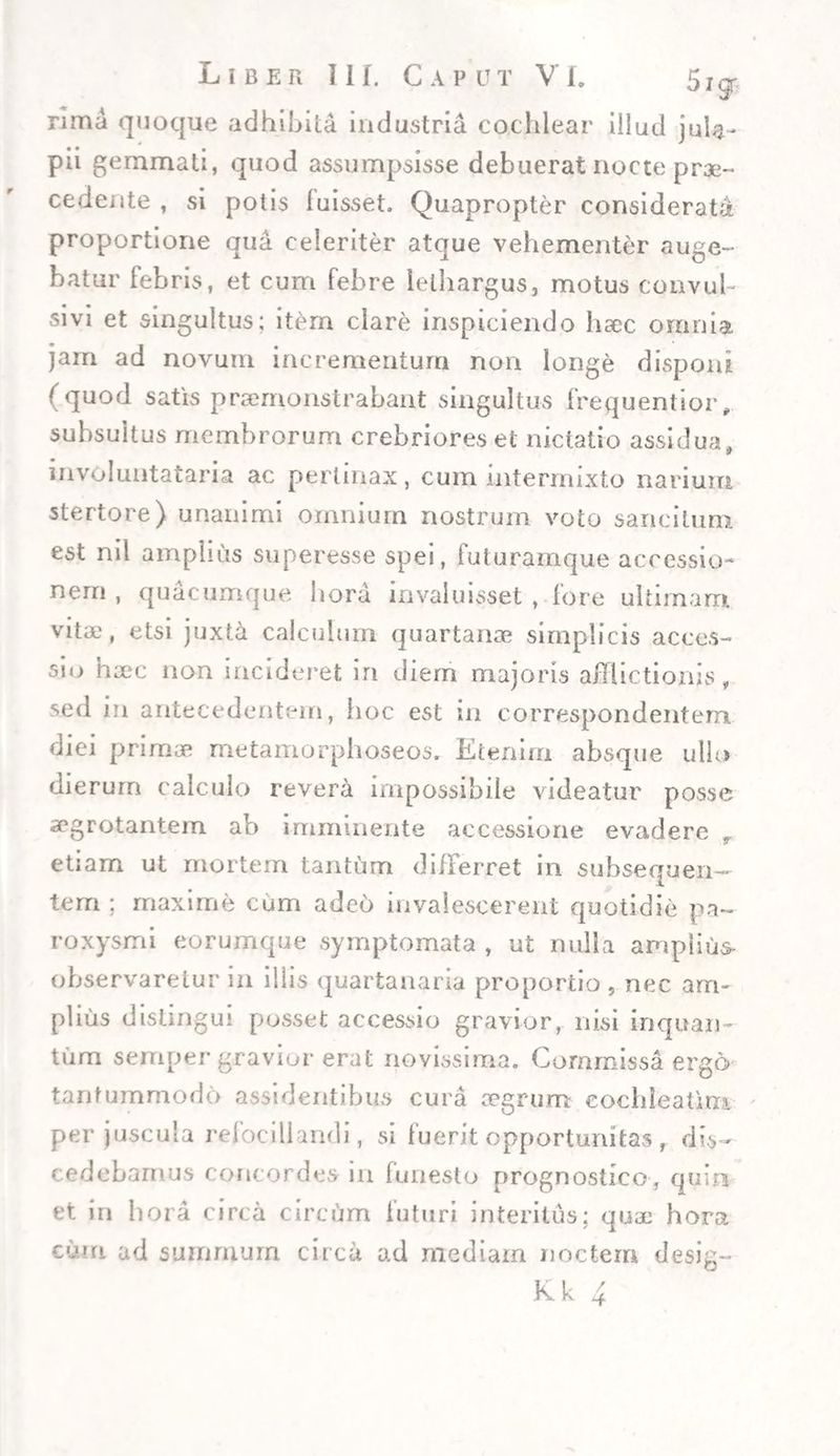 rima quoque adhibita industria cochlear illud jula- pii gemmati, quod assumpsisse debuerat nocte prae¬ cedente , si potis fuisset. Quapropter considerati proportione qua celeriter atque vehementer auge¬ batur febris, et cum febre lethargus, motus convuh sivi et singultus; item clare inspiciendo haec omnia jam ad novum incrementum non longe disponi (quod satis praemonstrabant singultus frequentior, subsuitus membrorum crebriores et nictatio assidua, involuntataria ac pertinax, cum intermixto narium stertore) unanimi omnium nostrum voto sancitum est nil amplius superesse spei, futuramque accessio¬ nem , quacumque hora invaluisset , fore ultimam, vitie, etsi juxta calculum quartanae simplicis acces¬ sio haec non incideret in diem majoris afflictionis, sed in antecedentem, hoc est in correspondentern diei primae metamorphoseos. Etenim absque ullo dierum calculo revera impossibile videatur posse aegrotantem ab imminente accessione evadere r etiam ut mortem tantum differret in subsequen- terri; maxime cum adeo invalescerent quotidie pa¬ roxysmi eorumque symptomata , ut nulla amplius- observaretur in illis quartanaria proportio , nec am¬ plius distingui posset accessio gravior, nisi inquam tum semper gravior erat novissima. Commissa ergo- tantummodo assidentibus cura segrum cochleatim per juscula refocillandi, si fuerit opportunitas , dis¬ cedebamus concordes in funesto prognostico, quin et in hora circa circum futuri interitus; qua: hora eum ad summum circa ad mediam noctem desig-