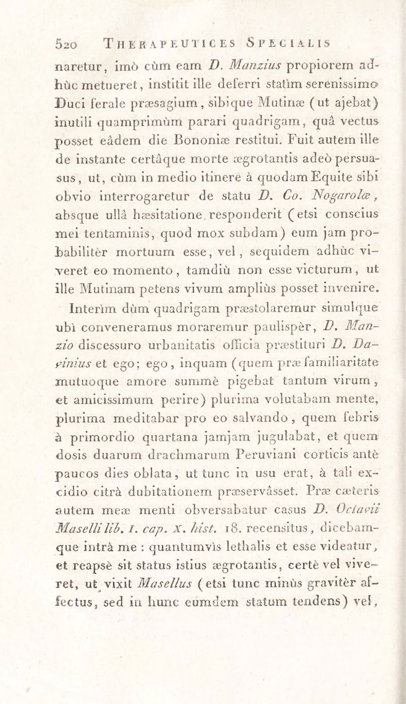 naretur, irn6 cum eam D. Manzius propiorem aJ~ huc metueret, institit ille deferri statim serenissimo D uci ferale praesagium, sibique Mutinae (ut ajebat) inutili quamprimum parari quadrigam, qua vectus posset eadem die Bononiae restitui. Fuit autem ille de instante certaque morte aegrotantis ade6 persua¬ sus, ut, cum in medio itinere a quodam Equite sibi obvio interrogaretur de statu D. Co. Nogaro Ice, absque ulla haesitatione, responderit (etsi conscius mei tentaminis, quod mox subdam) eum jam pro¬ babiliter mortuum esse, vel, sequidem adhuc vi¬ veret eo momento , tamdiu non esse victurum , ut ille Mutinam petens vivum amplius posset invenire. Interim dum quadrigam praestolaremur simul que ubi conveneramus moraremur paulisper, D. Man- zio discessuro urbanitatis officia praestituri D. Da~ yinius et ego; ego, inquam (quem prae iamiliaritate mutuoque amore summe pigebat tantum virum , et amicissimum perire) plurima volutabam mente, plurima meditabar pro eo salvando , quem febris ii primordio quartana jamjam jugulabat, et quem dosis duarum drachmarum Peruviani corticis ante paucos dies oblata, ut tunc in usu erat, a tali ex¬ cidio citra dubitationem praeservasset. Prae cseteris autem mere menti obversabatur casus D. Ociavii Masellilib. /. cap. x. hist. 18. recensitus, dicebam- que intret me : quantumvis lethalis et esse videatur, et reapse sit status istius aegrotantis, certe vel vive¬ ret, ut vixit Masellus (etsi tunc minus graviter af¬ fectus, sed in lmnc eunidem statum tendens) vel.