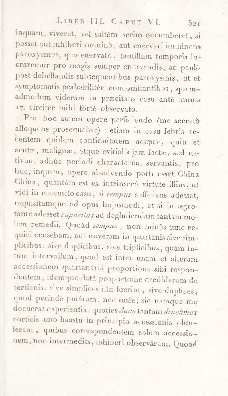 inquam, viveret, vel saltem serius occumberet, si possut aut inhiberi omnino, aut enervari imminens paroxysmus; quo enervato , tantillum temporis lu¬ ci aremur pro magis semper enervandis, ac paul6 post debellandis subsequentibus paroxysmis, ut et symptomatis prababiliter concomitantibus , quem¬ admodum videram in praeeitato casu ante annos 17. circiter mihi forte observato. lio hoc autem opere periiciendo (me secreto alloquens prosequebar) : etiam in casu febris re¬ centem quidem continuitatem adepta, quin et acuta?, malignae , atque exitialis jam factcc, sed na¬ tivum adhuc periodi characterem servantis, pro hoc, inquam, opere absolvendo potis esset China Lnina, quantum est ex intrinseca virtute illius, ut 'vioi in recensito casu, si tempus sufficiens adesset, 1 equisitumque ad opus hujusmodi, et si in aegro- tante adesset capacitas ad deglutiendam tantam mo- hm remedii. Quoad tempus , non minus tunc re¬ quiri censebam, aut noveram in quartanis sive sim- pacibus, sive duplicibus, sive triplicibus, quam to¬ tum intervallum, quod est inter unam et alteram accessionem quartanaria proportione sibi respon¬ dentem, idemque data proportione credideram de tertianis, sive simplices illae fuerint, sive duplices, quod perinde putaram, nec male; sic namque me docuerat experientia, quoties duas tantum drachmas corneis uno haustu in principio accessionis obtu¬ leram , quibus correspondentem solum accessio¬ nem, non intermedias, inhiberi observaram. Quoad