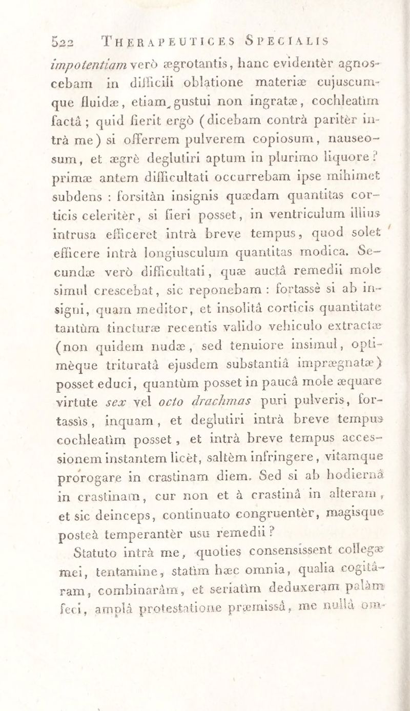 impotentiam vero aegrotantis, hanc evidenter agnos¬ cebam in difficili oblatione materiae cujuscum- que fluidae, etiarn,gustui non ingratae, cochleatim facta; quid fierit ergd (dicebam contra pariter in¬ tra me) si offerrem pulverem copiosum, nauseo¬ sum, et aegre deglutiri aptum in plurimo liquore:' primae antem ddlicultati occurrebam ipse mihimet subdens : forsitan insignis quaedam quantitas cor¬ ticis celeriter, si fieri posset, in ventriculum illius intrusa efficeret intra breve tempus, quod solet efficere intra longiusculum quantitas modica. Se¬ cundae vero difficultati, quae aucta remedii mole simul crescebat, sic reponebam: fortasse si ab in¬ signi, quam meditor, et insolita corticis quantitate tantum tincturae recentis valido vehiculo extractae (non quidem nudae, sed tenuiore insimul, opti- meque triturata ejusdern substantia impraegnatae) posset educi, quantum posset in pauca mole aequare virtute sex vel octo drachmas puri pulveris, for¬ tassis , inquam, et deglutiri intra breve tempus cochleatim posset , et intra breve tempus acces¬ sionem instantem licet, saltem inlringere, vitamque prorogare in crastinam diem. Sed si ab hodierna in crastinam, cur non et a crastina in alteram, et sic deinceps, continuato congruenter, magisque posteri temperanter usu remedii ? Statuto intra me, quoties consensissent collegae mei, tentamine, statim haec omnia, qualia cogita¬ ram, combinaram, et seriatim deduxeram ptdam feci, ampla protestatione praemissa, nae nulla om-