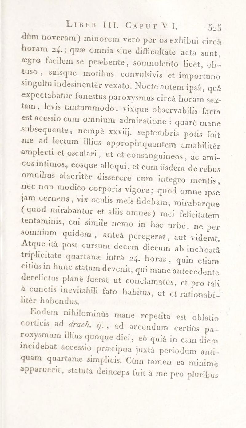5-5 -thim noveram) minorem verd per os exhibui circii horam 24.; qux omnia sine difficultate acta sunt, agro facilem se praebente, somnolento licet, ob¬ tuso , suisque motibus convulsivis et importuno singultu indesinenter vexato. Nocte autem ipsa, quii expectahatur lunestus paroxysmus circa horam sex¬ tam , levis tantummodd. vixque observabilis facta est acessio cum omnium admiratione : quare mane subsequente, nempe xxviij. septembris potis fuit me ad lectum illius appropinquantem amabiliter amplecti et osculari, ut et consanguineos, ac ami¬ cos intimos, eosque alloqui, et cum iisdem de rebus omnibus alacriter disserere cum integro mentis, nec non modico corporis vigore; quod omne ipse jam cernens, vix oculis meis fidebam, mirabarque (quod mirabantur et aliis omnes) mei felicitatem tentaminis, cui simile nemo in hac urbe, ne per somnium quidem, antea peregerat, aut’viderat. Atque ,ta post cursum decem dierum ab inchoata tnpl,c.tate quartanae intra -4. horas , quin etiam citius in hunc statum devenit, qui mane antecedente derelictus plane fuerat ut conclamatus, et pro tali a cunctis inevitabili fato habitus, ut et rationabi- liter habendus. Lodem nihilominus mane repetita est oblatio corticis ad drach. i/. , ad arcendum certius pa¬ roxysmum illius quoque diei, eo quia in eam diem incidebat accessio praecipua juxta periodum anti¬ quam quartanae simplicis. Cum tamen ea minime apparuerit, statuta deinceps fuit a me pro pluribus