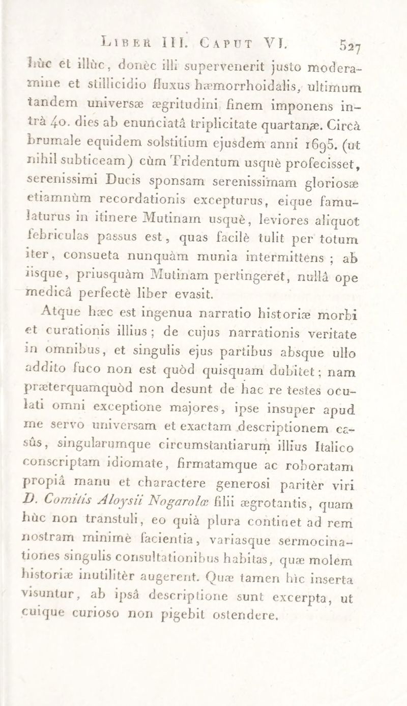 Ijuc et illuc, donec illi supervenerit justo modera¬ mine et stillicidio fluxus haemorrhoidalis, ultimum tandem universae aegritudini finem imponens in¬ tra 4o. dies ab enunciata triplicitate quartanae. Circd brumale equidem solstitium ejusdem anni i6cj5. (ut rnhil subticeam) cum Tridentum usque profecisset, serenissimi Ducis sponsam serenissimam gloriosae etiamnum recordationis excepturus, eique famu- latui us 111 itinere jVIutinam usque, leviores aliciuot febriculas passus est, quas facile tulit per totum iter, consueta nunquam munia intermittens; ab iisque, priusquam Mulinam pertingeret, nulla ope medica perfecte liber evasit. Atque haec est ingenua narratio historiae morbi et curationis illius ; de cujus narrationis veritate in omnibus, et singulis ejus partibus absque ullo addito fuco non est quod quisquam dubitet; nam praeterquamquod non desunt de hac re testes ocu¬ lati omni exceptione majores, ipse insuper apud me servo universam et exactam descriptionem ca¬ sus, singularumque circumstantiarum illius Italico conscriptam idiomate, hrmatamque ac roboratam propia manu et charactere generosi pariter viri L). Comitis Aloysu Nogurolcs filii aegrotantis, quam huc non transtuli, eo quia plura continet ad rem nostram minime facientia, variasque sermocina¬ tiones singulis consultationibus habitas, quae molem historiae inutiliter augerent. Quae tameri hic inserta visuntur, ab ipsa descriplione sunt excerpta, ut cuique curioso non pigebit ostendere.
