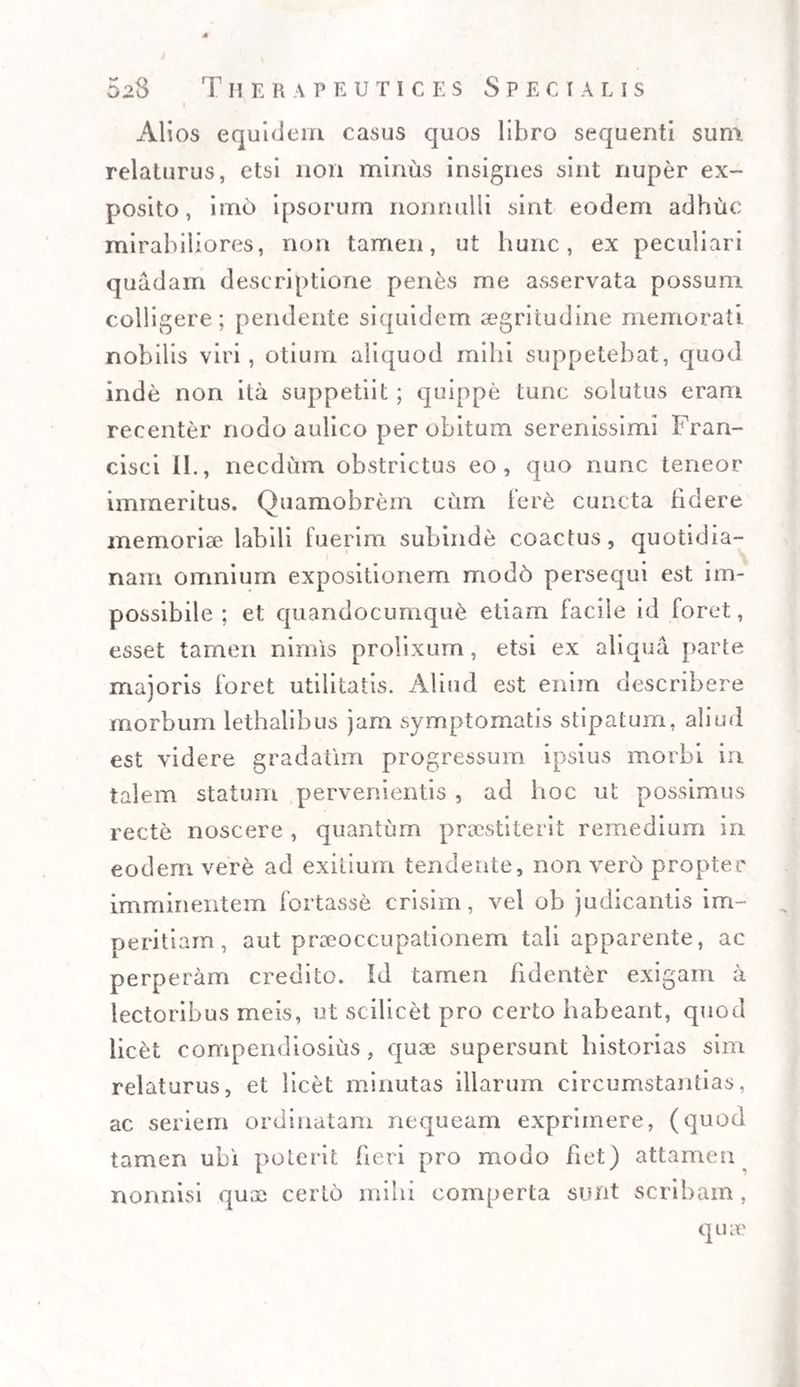 Alios equidem casus quos libro sequenti sum relaturus, etsi non minus insignes sint nuper ex¬ posito, imo ipsorum nonnulli sint eodem adhuc mirabiliores, non tamen, ut hunc, ex peculiari quadam descriptione penes me asservata possum colligere; pendente siquidem aegritudine memorati nobilis viri, otium aliquod mihi suppetebat, quod inde non ita suppetiit; quippe tunc solutus eram recenter nodo aulico per obitum serenissimi Fran- cisci II., necdum obstrictus eo, quo nunc teneor immeritus. Quamobrem cum iere cuncta hdere memoriae labili fuerim subinde coactus, quotidia¬ nam omnium expositionem mod6 persequi est im¬ possibile ; et quandocumque etiam facile id foret, esset tamen nimis prolixum, etsi ex aliqua parte majoris foret utilitatis. Aliud est enim describere morbum lethalibus jam symptomatis stipatum, aliud est videre gradatim progressum ipsius morbi in talem statum pervenientis , ad hoc ut possimus recte noscere , quantum praestiterit remedium in eodem vere ad exitium tendente, non vero propter imminentem fortasse crisim, vel ob judicantis im¬ peritiam, aut praeoccupationem tali apparente, ac perperam credito. Id tamen Edenter exigam a lectoribus meis, ut scilicet pro certo habeant, quod lic&t compendiosius, quae supersunt historias sim relaturus, et licet minutas illarum circumstantias, ac seriem ordinatam nequeam exprimere, (quod tamen ubi poterit fieri pro modo fiet) attamen nonnisi quae certo mihi comperta sunt scribam, quae