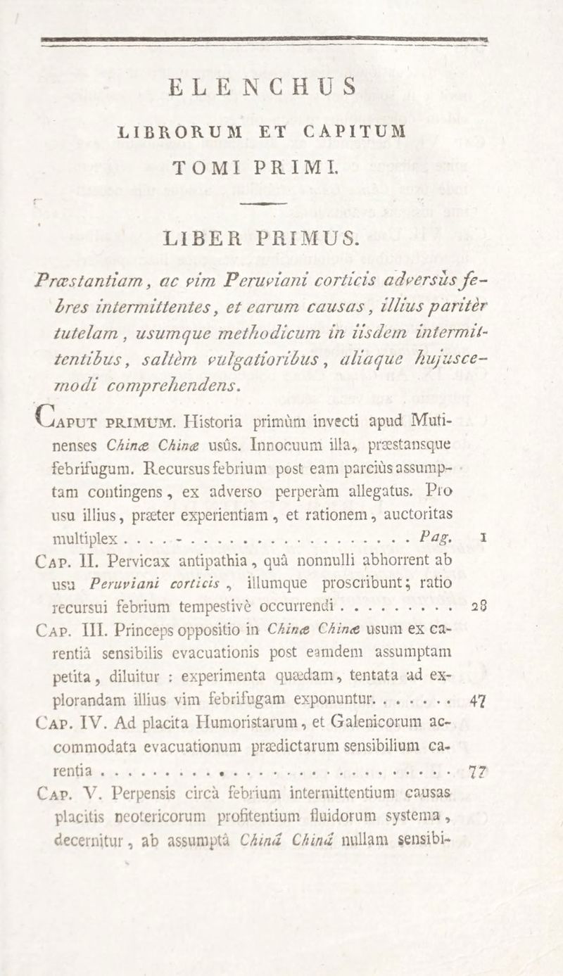 ELENCHUS LIBRORUM ET CAPITUM TOMI PRIMI. LIBER PRIMUS. Praestantiam 9 ac vim Peruviani corticis adversus fe- Ires intermittentes, et earum causas, illius pariter tutelam, usumque methodicum in iisdem inter mit¬ tentibus , saltim vulgatioribus, aliaque hujusce¬ modi comprehendens. Caput primum. Historia primum invecti apud Muti¬ nenses Chiruz Chiruz usus. Innocuum illa, praestansque febrifugum. Recursus febrium post eam parcius assump¬ tam contingens, ex adverso perperam allegatus. Pro usu illius, praeter experientiam , et rationem, auctoritas multiplex .... -.Pag. i Cap. II. Pervicax antipathia, qua nonnulli abhorrent ab usu Peruviani corticis , iliumque proscribunt; ratio recursui febrium tempestive occurrendi. 28 Cap. III. Princeps oppositio in Chin<z Chirue usum ex ca¬ rentia sensibilis evacuationis post eatndem assumptam petita, diluitur : experimenta quaedam, tentata ad ex¬ plorandam illius vim febrifugam exponuntur. 47 Cap. IV. Ad placita Humoristarum, et Galenicorum ac¬ commodata evacuationum praedictarum sensibilium ca¬ rentia . 77 Cap. V. Perpensis circa febrium intermittentium causas placitis neotericorum profitendum fluidorum systema, decernitur, ab assumpta Chia* Cinna nullam sensibi-