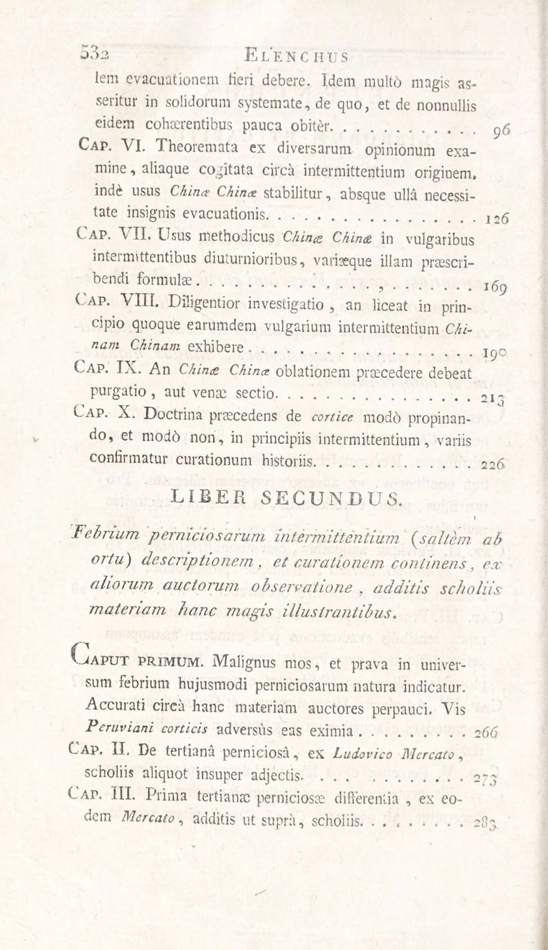 lem evacuationem Heri debere. Idem mult6 magis as¬ seritur in solidorum systemate, de quo, et de nonnullis eidem cohaerentibus pauca obiter. Cap. VI. Theoremata ex diversarum opinionum exa¬ mine , aliaque cogitata circa intermittentium originem, inde usus China China stabilitur, absque ulla necessi¬ tate insignis evacuationis.. Cap. VII. Usus methodicus Clima China in vulgaribus imeimittentibus diuturnioribus, variaeque illam praescri¬ bendi formulae.. . Cap. \ III. Diligentior investigatio , an liceat in prin¬ cipio quoque earumdem vulgarium intermittentium Chi nam Chinam exhibere.1Cj0 Cap. IX. An China China oblationem praecedere debeat purgatio, aut venae sectio.213 Cap. X. Doctrina praecedens de cortice, modo propinan¬ do, et modd non, in principiis intermittentium, variis confirmatur curationum historiis.226 LIBER SECUNDUS. Febrium perniciosarum intermittentium (.saltem, ab ortu) descriptionem, et curationem continens, ex aliorum auctorum observatione , additis scholiis materiam hanc magis illustrantibus. vjaput primum. Malignus mos, et prava in univer¬ sum febrium hujusmodi perniciosarum natura indicatur. Accurati circa hanc materiam auctores perpauci. Vis P e ravi ani corticis adversus eas eximia.266 DT. De tertiana perniciosa, ex Ludovico Mercato, scholiis aliquot insuper adjectis.233 Cap. III. Prima tertianae perniciosae differentia , ex eo¬ dem Mercato, additis ut supra, scholiis. ..283