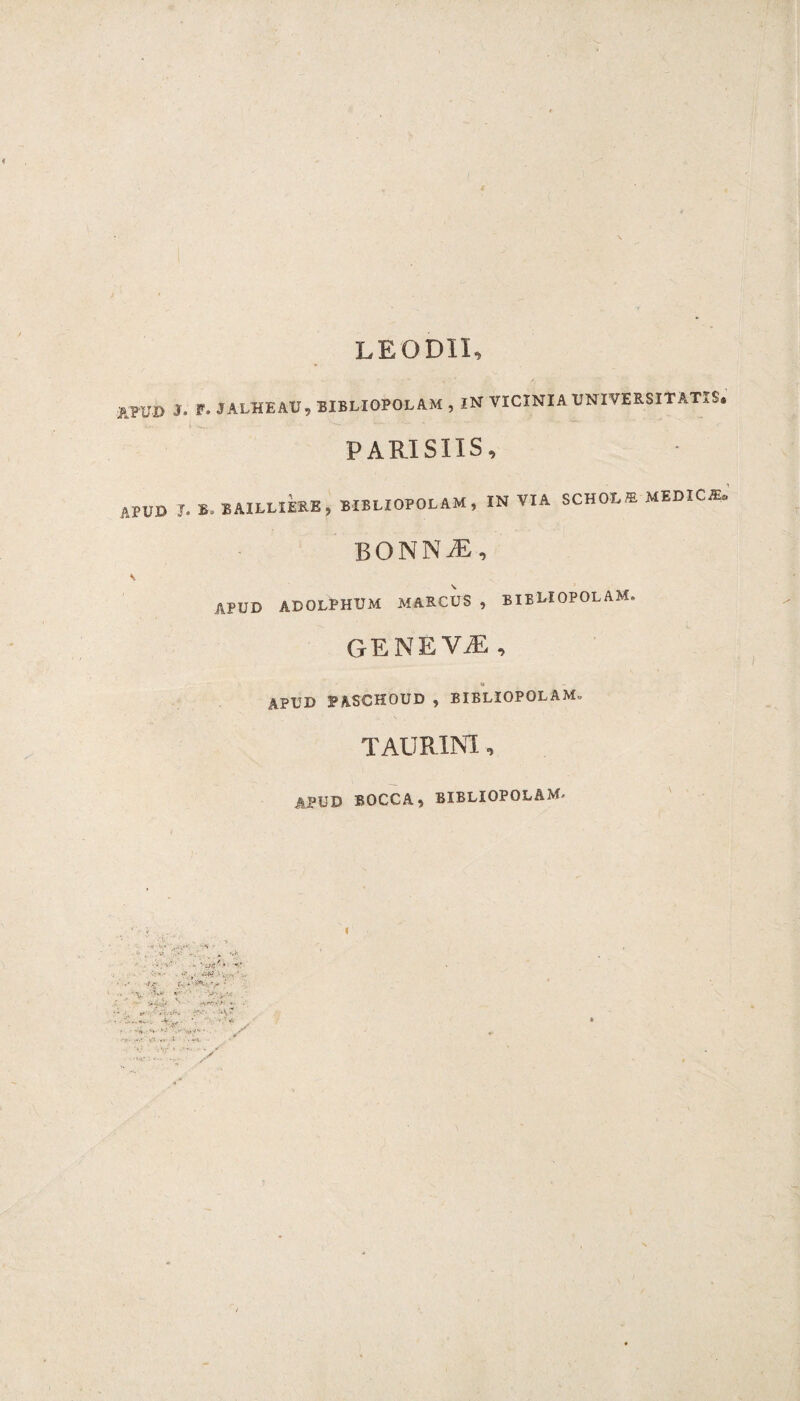 LEODII, ATOD i APUD . F. JALUE AU, BIBLIOPOLAM , IN VICINIA UNIVERSITATIS. PARISIIS, •. B, BAILLIERE, BIBLIOPOLAM, IN VIA SCHOt,* MEDICA BONN AS, apud adolphcm marcus , bibliopolam. GENE VAS , <i - APUD PASCHOUD , BIELIOPOLAMo TAURINI, APUD BOCCA, BIBLIOPOLAM-