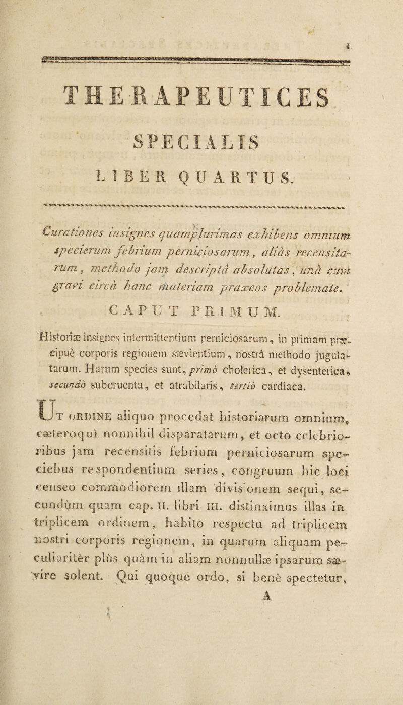 SPECIALIS LIBER Q IJ A R T U S. Curationes insignes quamplurimas exhibens omnium spe cierum febrium perniciosarum, alias recensitaa rum , methodo jam descripta absolutas, praei area hanc materiam praxeos problemate. CAPUT P n I M U M. *■ r * i * Historiae insignes intermittentium perniciosarum, in primam prae¬ cipue corporis regionem saevientium, nostra methodo jugula¬ tarum. Harum species sunt, primo cholerica, et dysenterica, secundo subcruenta, et atrabilaris, tertio cardiaca. Ut ordine aliquo procedat historiarum omnium* eseteroqui nonnihil disparatarum, et octo celebrio¬ ribus jam recensitis febrium perniciosarum spe- eiehus respondentium series, congruum hic loci censeo commodiorem illam divis onem sequi, se¬ cundum quam cap. u. libri m. distinximus illas in triplicem ordinem, habito respectu ad triplicem nostri corporis regionem, in quarurn aliquam pe¬ culiariter plus qu&m in aliam nonnulla; ipsarum sae¬ vire solent. Qui quoque ordo, si bene spectetur, A ( r