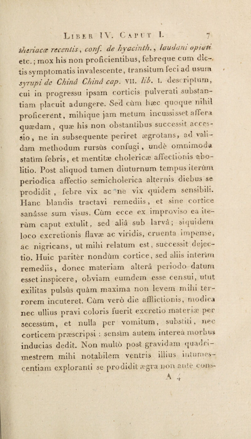 t-heriaccc recentis, conj\ de hyaemth., laudum optati etc.; mox his non proficientibus, febreque cum dic-, tis symptomatis invalescente, transitum feci ad usum syrupi de Chind Chind cap. vii. lib. i. descriptum, cui in progressu ipsam corticis pulverati substan¬ tiam placuit adungere. Sed cum haec quoque nihil proficerent, mihi que jam. metum incussisset affer a quaedam, quae his non obstantibus successit, acces¬ sio , ne in subsequente periret aegrotans? au ab¬ dam methodum rursus confugi, unde omnimoda statim febris, et mentitae cholericae allectionis abo¬ litio. Post aliquod tamen diuturnum tempus iterum periodica affectio semicholerica alternis dieous se prodidit , febre vix ac ne vix quidem sensibili. Plane blandis tractavi remediis, et sine cortice sanasse sum visus. Cum ecce ex improviso ea ite¬ rum caput extulit, sed alia sub larva, siquidem loco excretionis flavae ac viridis, cruenta impense, ac nigricans, ut rnibi relatum est, successit dejec¬ tio. Huic pariter nondum cortice, sed aliis inierim remediis, donec materiam altera periodo datum esset inspicere, obviam eumdem esse censui, utut exilitas pulsus quam maxima non levem mihi ter¬ rorem incuteret. Cum vero die afflictionis, modica nec ullius pravi coloris luent excretio materne per secessum, et nulla per vomitum, subsuti, nec corticem praescripsi : sensim autem interea morbus inducias dedit. Non multo post gravidam quadri¬ mestrem mihi notabilem ventris illius mtimies- centiam exploranti se prodidit aegra non ante cons-