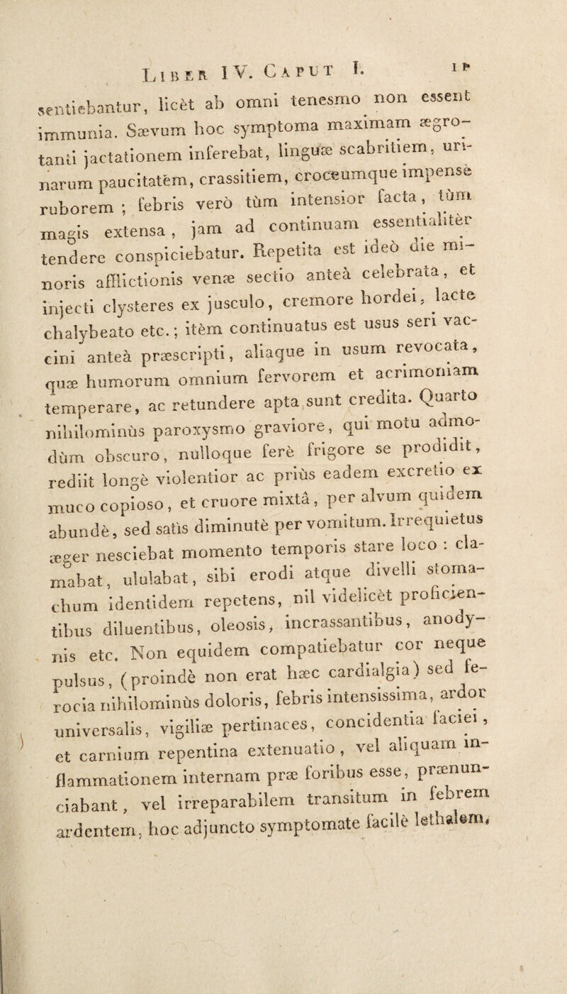 sentiebantur, licfet ab omni tenesmo non essent immunia. Saevum hoc symptoma maximam aegro¬ tanti jactationem inferebat, lingite scabritiem, uri¬ narum paucitatem, crassitiem, croceumque impense ruborem; febris vero tum intensior tacta, tum magis extensa, jam ad continuam essentialiter tendere conspiciebatur. Repetita est ideo me mi¬ noris afflictionis verne sectio antea celebrata, et injecti clysteres ex jusculo, cremore hordei, Lote chalybeato etc.; item continuatus est usus seri vac¬ cini antea praescripti, aliaque in usum revocata, quae humorum omnium fervorem et acrimoniam temperare, ac retundere apta sunt credita. Quarto nihilominus paroxysmo graviore, qui motu admo¬ dum obscuro, nulloque fere frigore se prodidit, rediit longe violentior ac prius eadem excretio ex muco copioso, et cruore mixta, per alvum qmoem abunde, sed satis diminute per vomitum. Irrequietus yeeer nesciebat momento temporis stare loco : cla¬ mabat, ululabat, sibi erodi atque divell, stoma¬ chum identidem repetens, ml videlicet proficien¬ tibus diluentibus, oleosis, incrassantibus, anody- nis etc. Non equidem compatiebatur cor neque pulsus, (proinde non erat h*c cardialgia) sed fe¬ rocia nihilominhs doloris, febris intensissima, ardor universalis, vigiliae pertinaces, concidentia faciei, et carnium repentina extenuatio , vel aliquam in¬ flammationem internam prx foribus esse, praenun¬ tiabant, vel irreparabilem transitum in lebrem ardentem, hoc adjuncto symptomate facile kthalem.