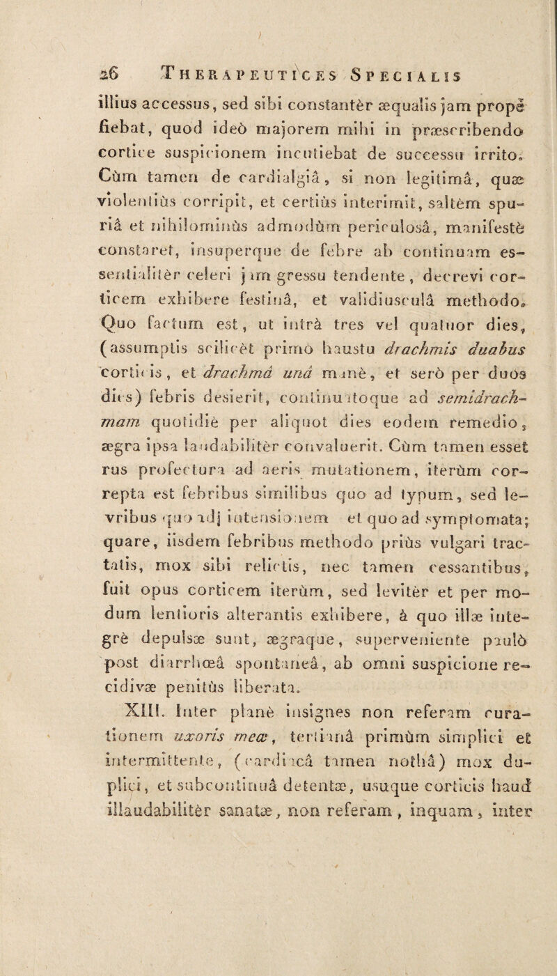 ( ) . 2.6 T H ERAPEUT1CES SPECIALIS illius accessus, sed sibi constanter aequalis jam prope fiebat, quod ide6 majorem mihi in praescribendo cortice suspicionem incutiebat de successu irrito» Cum tamen de cardialgia, si non legitima, quae violent sus corripit, et certius interimit, saltem spu¬ rii et nihilominus admodum periculosa, manifesta constaret, insuperque de febre ab continuam es¬ sentialiter celeri jam gressu tendente, decrevi cor¬ ticem exhibere festini, et validiusculd methodo» Quo factum est, ut intri tres vel qualtior dies, (assumptis scilicet primo haustu drachmis duabus 'corticis, et drachma und mane, et ser6 per duos dies) febris desierit, conlinuatoqu-e ad semidrach- mam quotidie per aliquot dies eodem remedio, segra ipsa laudabiliter convaluerit. Ciim tamen esset rus profectura ad aeris mutationem, iterum cor¬ repta est febribus similibus quo ad typum, sed le- vribus quo adj intensionem et quo ad symptomata; quare, iisdem febribus methodo prius vulgari trac¬ tatis, mox sibi relictis, nec tamen cessantibus, fuit opus corticem iterum, sed leviter et per mo¬ dum lentioris alterantis exhibere, a quo illae inte¬ gre depulsse sunt, cegraque, superveniente pnuld post diarrhoea spontanea, ab omni suspicione re¬ cidivae penitus liberata. XII!. I nter plane insignes non referam rura¬ tionem uxoris mecv, tertiand primum simplici et intermittente, (cardiaca tamen notha) mox du¬ plici, et subcontinua detentae, usuque corticis haud' illaudabiliter sanate, non referam, inquam, inter