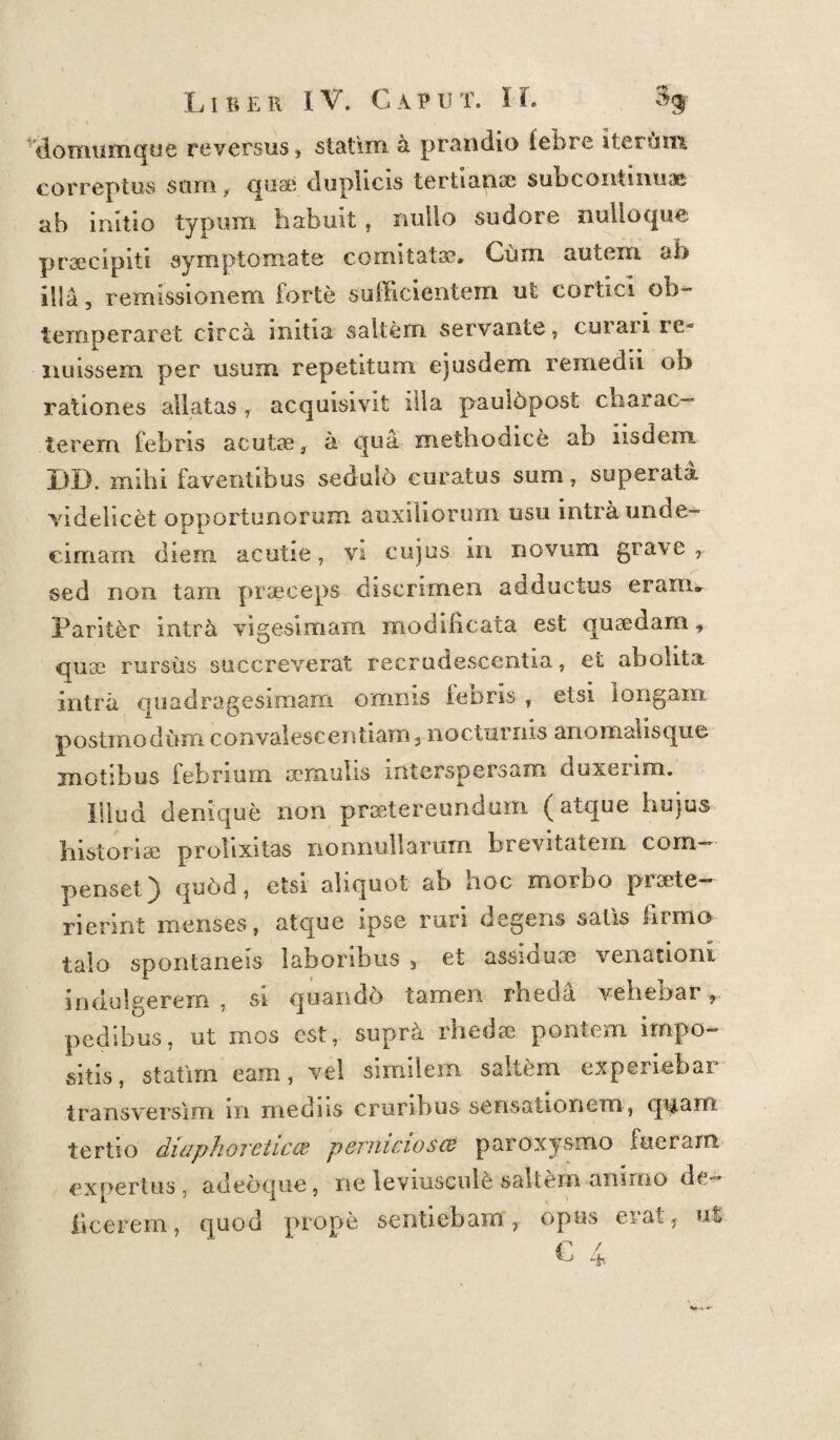 domum que reversus , statim a. prandio febre iterum, correptus sum, quae duplicis tertiana? sub continuae ab initio typum habuit, nullo sudore nulloque prsecipiti symptomate comitata?» Cum autem al> illa 3 remissionem forte sufficientem ut cortici ob¬ temperaret circa initia saltem servante, curari re¬ nuissem per usum repetitum ejusdem remedii ob rationes allatas , acquisivit illa paulbpost charac¬ terem febris acutae, a qua methodice ab iisdem DD. mihi faventibus sedulo curatus sum, superata videlicet opportunorum auxiliorum usu intra unde¬ cimam diem acutie, vi cujus in novum grave f sed non tam praeceps discrimen adductus eram» Pariter intra vigesimam modificata est quaedam, quae rursus succreverat recrudescentia, et abolita intra quadragesimam omnis fenris , etsi longam postmodum convalescentiam3 nocturnis anomaiisque motibus febrium aemulis interspersam duxeum. Illud denique non praetereundum (atque hujus historiae prolixitas nonnullarum brevitatem coin- penset) qudd, etsi aliquot ah noc morbo piscte— rierint menses, atque ipse ruri degens satis firmo talo spontaneis laboribus 3 et assiduae venationi infulgerem, si quandb tamen rheda vehebar r pedibus, ut mos est, supr^ rheda? pontem impo¬ sitis, statim eam, vel similem saltem experiebar transverslm m mediis cruribus sensationem, quam tertio diaphoretico? pernicioso? paroxysmo fuerant expertus, adeoque, ne leviuscule saltem animo de- licerem, quod prope sentiebam, opus erat 1 ui € 4